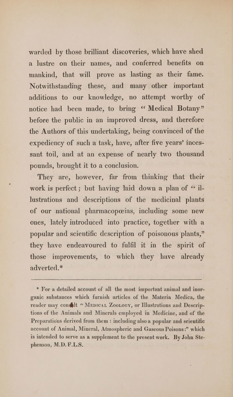 warded by those brilliant discoveries, which have shed a lustre on their names, and conferred benefits on mankind, that will prove as lasting as their fame. Notwithstandmg these, and many other important additions to our knowledge, no attempt worthy of notice had been made, to bring ‘‘ Medical Botany” before the public in an improved dress, and therefore the Authors of this undertaking, being convinced of the expediency of such a task, have, after five years’ inces- sant toil, and at an expense of nearly two thousand pounds, brought it to a conclusion. They are, however, far from thinking that their work is perfect ; but having laid down a plan of “ il- lustrations and descriptions of the medicinal plants of our national pharmacopeeias, including some new ones, lately introduced into practice, together with a popular and scientific description of poisonous plants,” they have endeavoured to fulfil it in the spirit of those improvements, to which they have already adverted.* * For a detailed account of all the most important animal and inor- ganic substances which furnish articles of the Materia Medica, the reader may con@lt “ Mepicat Zooroey, or Illustrations and Descrip- tions of the Animals and Minerals employed in Medicine, and of the Preparations derived from them : including also a popular and scientific account of Animal, Mineral, Atmospheric and Gaseous Poisons :” which is intended to serve as a supplement to the present work. By John Ste- phenson, M.D.F.LS.