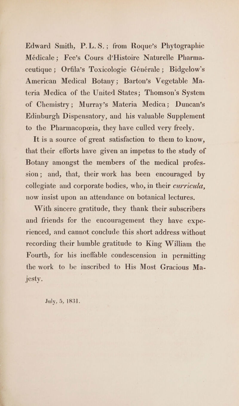 Edward Smith, P.L.S.; from Roque’s Phytographie Médicale ; Fee’s Cours d’Histoire Naturelle Pharma- ceutique ; Orfila’s Toxicologie Générale ; Bidgelow’s American Medical Botany; Barton’s Vegetable Ma- teria Medica of the United States; Thomson’s System of Chemistry; Murray’s Materia Medica; Duncan’s Edinburgh Dispensatory, and his valuable Supplement to the Pharmacopeceia, they have culled very freely. It is a source of great satisfaction to them to know, that their efforts have given an impetus to the study of Botany amongst the members of the medical profes- sion; and, that, their work has been encouraged by collegiate and corporate bodies, who, in their curricula, now insist upon an attendance on botanical lectures. With sincere gratitude, they thank their subscribers and friends for the encouragement they have expe- rienced, and cannot conclude this short address without recording their humble gratitude to King William the Fourth, for his ineffable condescension in permitting the work to be inscribed to His Most Gracious Ma- jesty. |