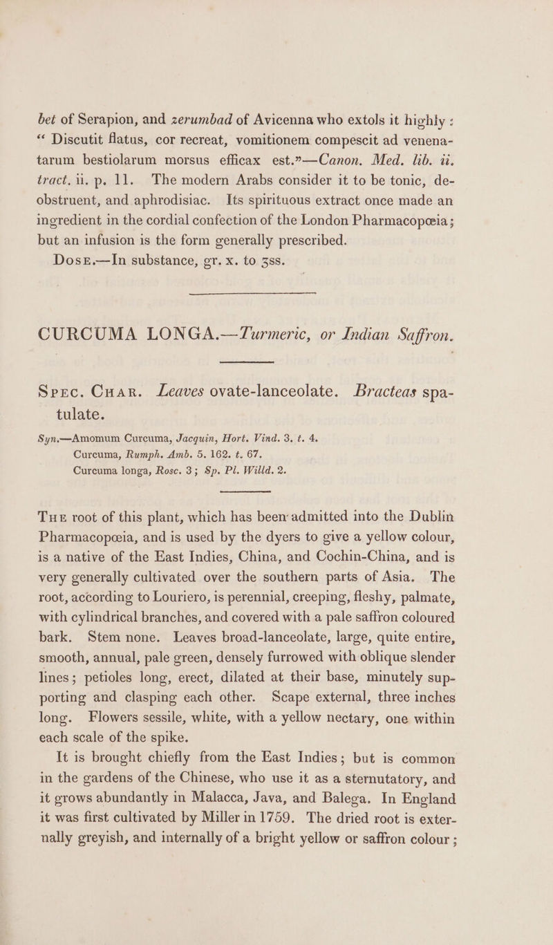 bet of Serapion, and zerumbad of Avicenna who extols it highly : “ Discutit flatus, cor recreat, vomitionem compescit ad venena- tarum bestiolarum morsus efficax est.”»—Canon. Med. lib. ii. tract, i. p. 11. The modern Arabs consider it to be tonic, de- obstruent, and aphrodisiac. Its spirituous extract once made an ingredient in the cordial confection of the London Pharmacopezia ; but an infusion is the form generally prescribed. Doszr.—lIn substance, gr. x. to 3ss. CURCUMA LONGA.—Turmeric, or Indian Saffron. Spec. Cuar. Leaves ovate-lanceolate. Bracteas spa- tulate. Syn.—Amomum Curcuma, Jacquin, Hort. Vind. 3. t. 4. Curcuma, Rumph. Amb. 5, 162. t. 67. Curcuma longa, Rose. 3; Sp. Pl. Willd. 2. Tue root of this plant, which has been admitted into the Dublin Pharmacopeeia, and is used by the dyers to give a yellow colour, is a native of the East Indies, China, and Cochin-China, and is very generally cultivated over the southern parts of Asia. The root, according to Louriero, is perennial, creeping, fleshy, palmate, with cylindrical branches, and covered with a pale saffron coloured bark. Stem none. Leaves broad-lanceolate, large, quite entire, smooth, annual, pale green, densely furrowed with oblique slender lines ; petioles long, erect, dilated at their base, minutely sup- porting and clasping each other. Scape external, three inches long. Flowers sessile, white, with a yellow nectary, one within each scale of the spike. It is brought chiefly from the East Indies; but is common in the gardens of the Chinese, who use it as a sternutatory, and it grows abundantly in Malacca, Java, and Balega. In England it was first cultivated by Millerin 1759. The dried root is exter- nally greyish, and internally of a bright yellow or saffron colour ;