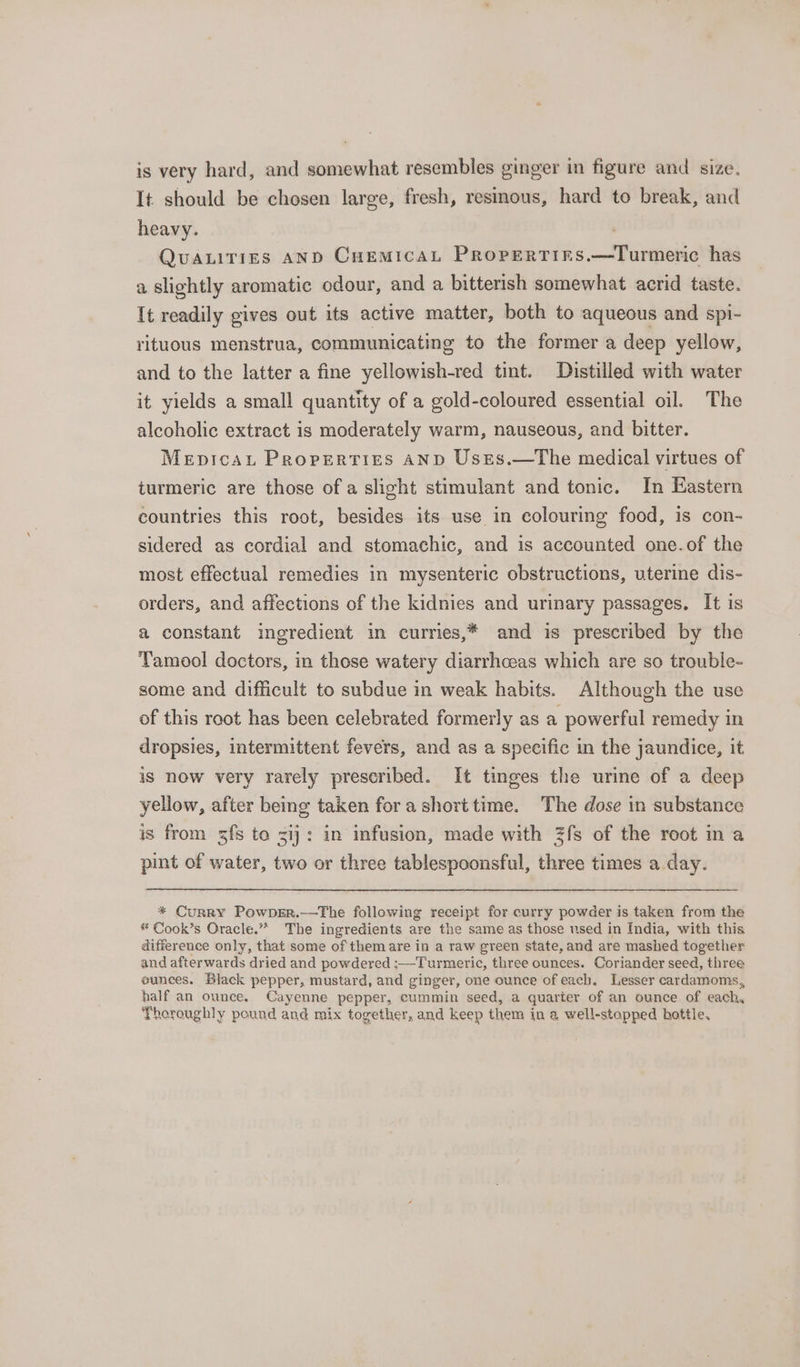 is very hard, and somewhat resembles ginger in figure and size. It should be chosen large, fresh, resinous, hard to break, and heavy. . QUALITIES AND CuemicaL Propertinrs.—Turmeric has a slightly aromatic odour, and a bitterish somewhat acrid taste. It readily gives out its active matter, both to aqueous and spi- rituous menstrua, communicating to the former a deep yellow, and to the latter a fine yellowish-red tint. Distilled with water it yields a small quantity of a gold-coloured essential oil. The alcoholic extract is moderately warm, nauseous, and bitter. Mepicau Properties AND Usres.—The medical virtues of turmeric are those of a slight stimulant and tonic. In Eastern countries this root, besides its use in colouring food, is con- sidered as cordial and stomachic, and is accounted one.of the most effectual remedies in mysenteric obstructions, uterine dis- orders, and affections of the kidnies and urinary passages. It is a constant ingredient in curries,* and is prescribed by the Tamool doctors, in those watery diarrhceas which are so trouble- some and difficult to subdue in weak habits. Although the use of this root has been celebrated formerly as a powerful remedy in dropsies, intermittent fevers, and as a specific in the jaundice, it iS now very rarely prescribed. It tinges the urine of a deep yellow, after being taken fora shorttime. The dose in substance is from zfs to 31): in infusion, made with Zfs of the root in a pint of water, two or three tablespoonsful, three times a day. * Curry Powper.——The following receipt for curry powder is taken from the * Cook’s Oracle.” The ingredients are the same as those used in India, with this difference only, that some of them are in a raw green state, and are mashed together and afterwards dried and powdered :—Turmeric, three ounces. Coriander seed, three eunces. Black pepper, mustard, and ginger, one ounce of each. Lesser cardamoms, half an ounce. Cayenne pepper, cummin seed, a quarter of an ounce of each, Thoroughly pound and mix together, and keep them in a well-stopped hottle.