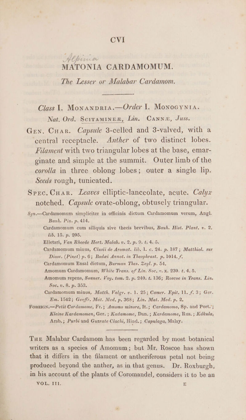 CVI Ut set ett ote MATONIA CARDAMOMUM. The Lesser or Malabar Cardamom. ae Class 1. Monanpria.—Order |. Monocynta. Nat. Ord. SciTAMINER, Lin. CAanne, Juss. Gen. Cuar. Capsule 3-celled and 3-valved, with a ‘central receptacle. Anther of two distinct lobes. Filament with two triangular lobes at the base, emar- ginate and simple at the summit. Outer limb of the corolla in three oblong lobes; outer a single lip. Seeds rough, tunicated. Spec. Cuar. Leaves elliptic-lanceolate, acute. Calyx notched. Capsule ovate-oblong, obtusely triangular. Syn.—Cardamomum simpliciter in officinis dictum Cardamomum verum, Angl. Bauh. Pin. p. 414. Cardamomum cum siliquis sive thecis brevibus, Bauh. Hist. Plant. v. 2. lib. 15. p. 205. Elletari, Van Rheede Hort. Malab. v. 2. p. 9. t. 4.5 Cardamomum minus, Clusii de Aromat. lib. 1. c. 24. p. 187; Matihiol. sur Diose. (Pinet) p.6; Bodei Annot. in Theophrast. p. 1014. f. Cardamomum Ensal dictum, Burman Thes. Zeyl. p. 54. Amomum Cardamomum, White Trans. of Lin. Soc. ». x. 230. t. 4. 5. Amomum repens, Sonner. Voy. tom. 2. p. 240. ¢. 136; Roscoe in Trans. Lin. Soc. v. 8. p. 353. — Cardamomum minus, Matth. Valgr. v. 1. 25; Camer. Epit. 11. f. 3; Ger. Em. 1542; Geoffr. Mat. Med. p. 368; Lin. Mat. Med. p. 2. ForEIGN.—Petit Cardamome, Fr.; Amomo minore, It.; Cardamomo, Sp. and Port.’; Kleine Kardamomen, Ger. ; Kadamome, Dan. ; Kardamome, Rus. ; Kdkula, Arab.; Purbi and Guzrate Clachi, Hind.; Capulaga, Malay. Tut Malabar Cardamom has been regarded by most botanical writers as a species of Amomum; but Mr. Roscoe has shown that it differs in the filament or antheriferous petal not being produced beyond the anther, as in that genus. Dr. Roxburgh, in his account of the plants of Coromandel, considers it to be an VOL. III. E