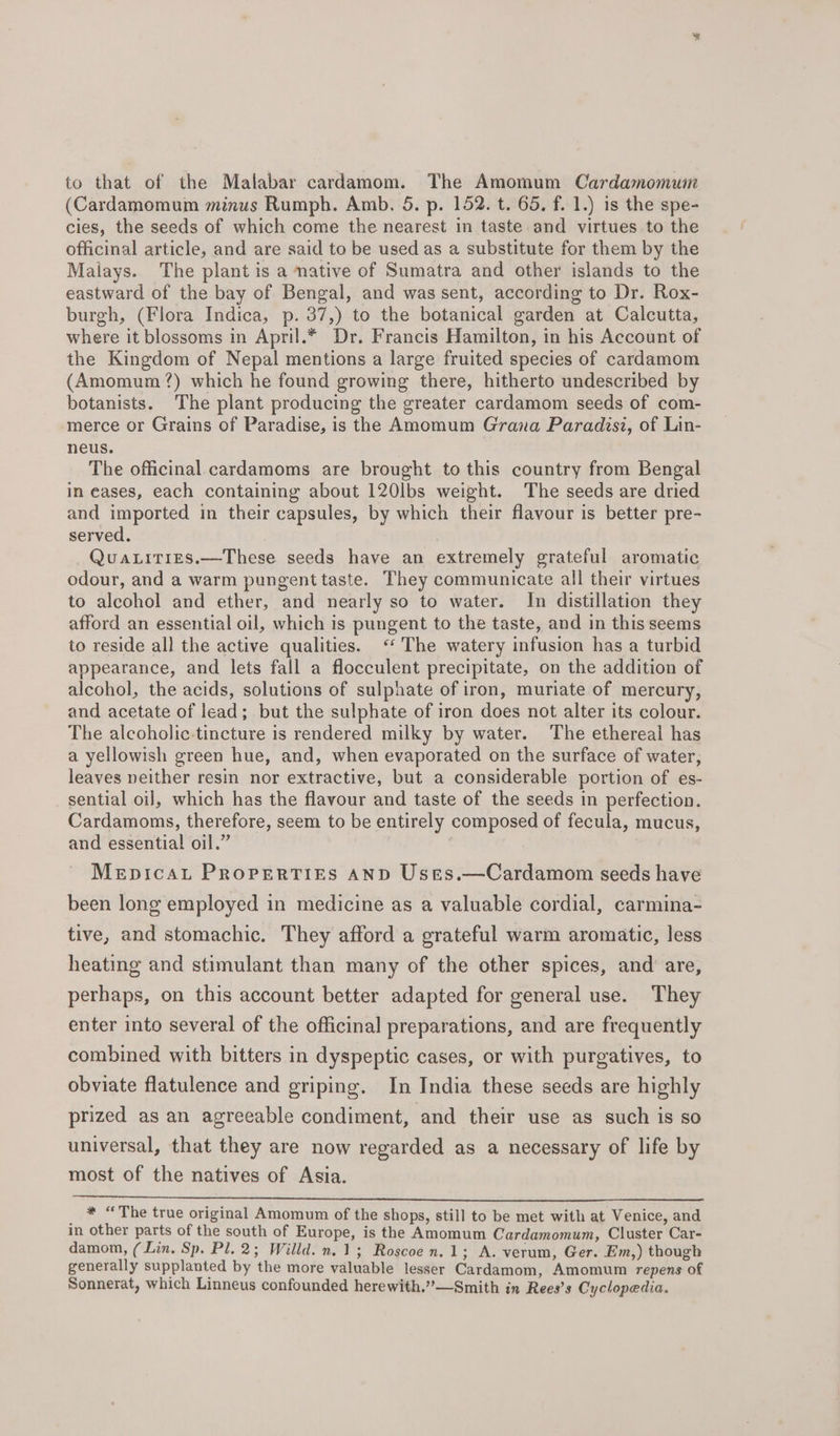 to that of the Malabar cardamom. The Amomum Cardamomum (Cardamomum minus Rumph. Amb. 5. p. 152. t. 65, f. 1.) is the spe- cies, the seeds of which come the nearest in taste and virtues to the officinal article, and are said to be used as a substitute for them by the Malays. The plant is a native of Sumatra and other islands to the eastward of the bay of Bengal, and was sent, according to Dr. Rox- burgh, (Flora Indica, p. 37,) to the botanical garden at Calcutta, where it blossoms in April.* Dr. Francis Hamilton, in his Account of the Kingdom of Nepal mentions a large fruited species of cardamom (Amomum?) which he found growing there, hitherto undescribed by botanists. The plant producing the greater cardamom seeds of com- merce or Grains of Paradise, is the Amomum Grana Paradisi, of Lin- neus. The officinal cardamoms are brought to this country from Bengal in eases, each containing about 120lbs weight. The seeds are dried and imported in their capsules, by which their flavour is better pre- served. QuaLities.—These seeds have an extremely grateful aromatic odour, and a warm pungent taste. They communicate all their virtues to alcohol and ether, and nearly so to water. In distillation they afford an essential oil, which is pungent to the taste, and in this seems to reside al} the active qualities. &lt;‘ The watery infusion has a turbid appearance, and lets fall a flocculent precipitate, on the addition of alcohol, the acids, solutions of sulphate of iron, muriate of mercury, and acetate of lead; but the sulphate of iron does not alter its colour. The alcoholic-tincture is rendered milky by water. The ethereal has a yellowish green hue, and, when evaporated on the surface of water, leaves neither resin nor extractive, but a considerable portion of es- sential oil, which has the flavour and taste of the seeds in perfection. Cardamoms, therefore, seem to be entirely composed of fecula, mucus, and essential oil.” MeEpicaL PRoPERTIES AND Uses.—Cardamom seeds have been long employed in medicine as a valuable cordial, carmina- tive, and stomachic. They afford a grateful warm aromatic, less heating and stimulant than many of the other spices, and are, perhaps, on this account better adapted for general use. They enter into several of the officinal preparations, and are frequently combined with bitters in dyspeptic cases, or with purgatives, to obviate flatulence and griping. In India these seeds are highly prized as an agreeable condiment, and their use as such is so universal, that they are now regarded as a necessary of life by most of the natives of Asia. _ * “The true original Amomum of the shops, still to be met with at Venice, and in other parts of the south of Europe, is the Amomum Cardamomum, Cluster Car- damom, (Lin. Sp. Pl. 2; Willd. n.1; Roscoe n.1; A. verum, Ger. Em,) though generally supplanted by the more valuable lesser Cardamom, Amomum repens of Sonnerat, which Linneus confounded herewith.”—Smith in Rees’s Cyclopedia.