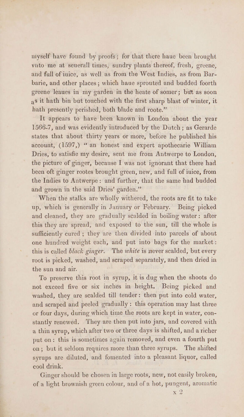 myself have found by proofs; for that there haue been brought vnto me at seuerall times, sundry plants thereof, fresh, greene, and full of iuice, as well as from the West Indies, as from Bar- barie, and other places ; which haue sprouted and budded foorth greene leaues in my garden in the heate of somer; but as soon as it hath bin but touched with the first sharp blast of winter, it hath presently perished, both blade and roote.” It appears to have been known in London about the year 1566-7, and was evidently introduced by the Dutch; as Gerarde states that about thirty years or more, before he published his account, (1597,) “an honest and expert apothecarie William Dries, to satisfie my desire, sent me from Antwerpe to London, the picture of ginger, because I was not ignorant that there had been oft ginger rootes brought green, new, and full of iuice, from the Indies to Antwerpe: and further, that the same had budded and grown in the said Dries’ garden.” When the stalks are wholly withered, the roots are fit to take up, which is generally in January or February. Being picked and cleaned, they are gradually scalded in boiling water: after this they are spread, and exposed to the sun, till the whole is sufficiently cured ; they are then divided into parcels of about one hundred weight each, and put into bags for the market: root is picked, washed, and scraped separately, and then dried in the sun and air. To preserve this root in syrup, it is dug when the shoots do not exceed five or six inches in height. Being picked and washed, they are scalded till tender: then put into cold water, and scraped and peeled gradually: this operation may last three or four days, during which time the roots are kept in water, con- stantly renewed. They are then put into jars, and covered with a thin syrup, which after two or three days is shifted, and a richer put on: this is sometimes again removed, and even a fourth put on; but it seldom requires more than three syrups. The shifted syrups are diluted, and fomented into a pleasant liquor, called cool drink. | Ginger should be chosen in large roots, new, not easily broken, of a light brownish green colour, and of a hot, pungent, aromatic Me