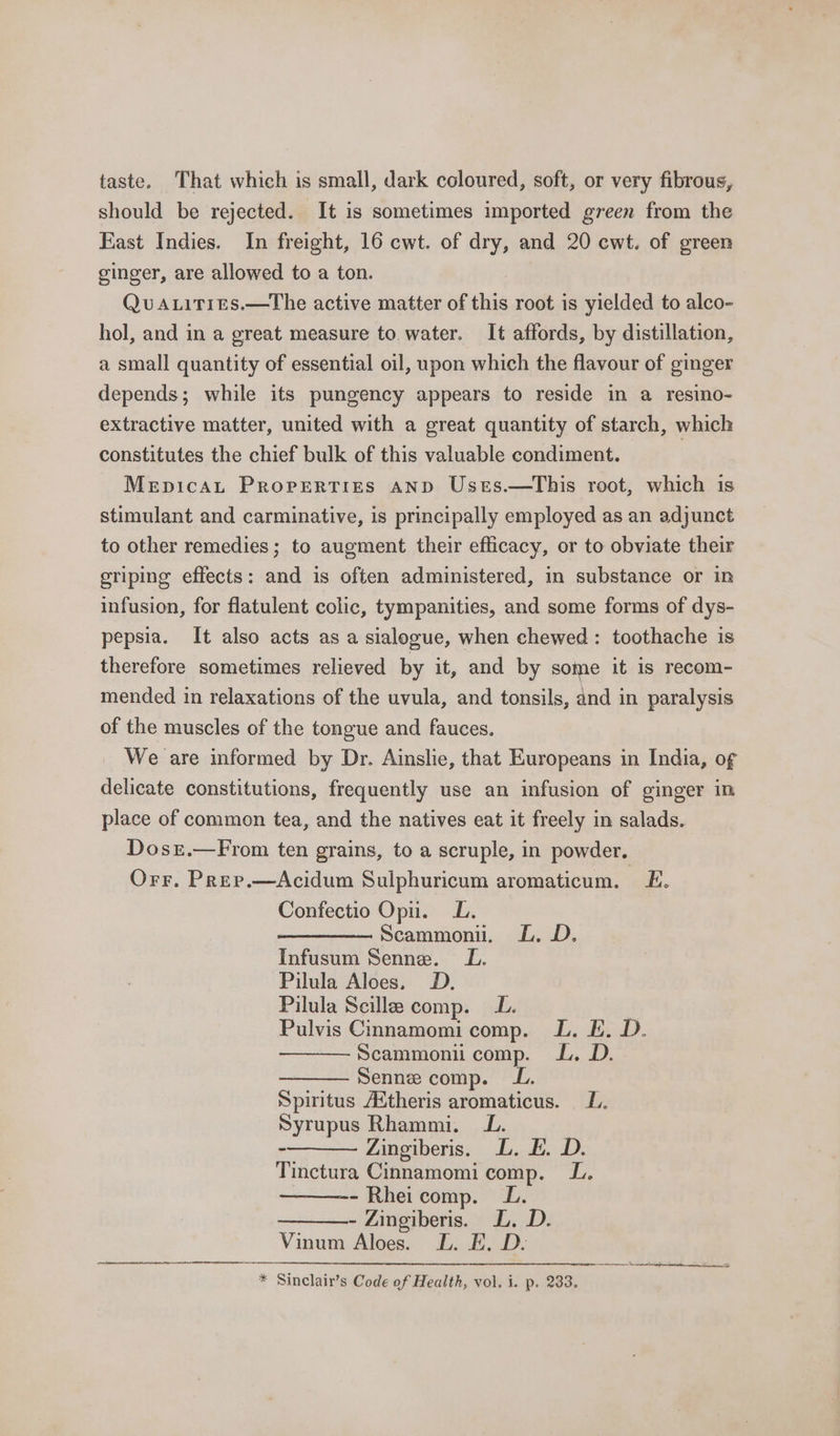 taste. That which is small, dark coloured, soft, or very fibrous, should be rejected. It is sometimes imported green from the East Indies. In freight, 16 cwt. of dry, and 20 cwt. of green ginger, are allowed to a ton. Quaitits.—The active matter of this root is yielded to alco- hol, and in a great measure to.water. It affords, by distillation, a small quantity of essential oil, upon which the flavour of ginger depends; while its pungency appears to reside in a resino- extractive matter, united with a great quantity of starch, which constitutes the chief bulk of this valuable condiment. Mepicat Properties AND Usts.—This root, which is stimulant and carminative, is principally employed as an adjunct to other remedies ; to augment their efficacy, or to obviate their eriping effects: and is often administered, in substance or in infusion, for flatulent colic, tympanities, and some forms of dys- pepsia. It also acts as a sialogue, when chewed: toothache is therefore sometimes relieved by it, and by some it is recom- mended in relaxations of the uvula, and tonsils, and in paralysis of the muscles of the tongue and fauces. We are informed by Dr. Ainslie, that Europeans in India, of delicate constitutions, frequently use an infusion of ginger in place of common tea, and the natives eat it freely in salads. Dosr.—From ten grains, to a scruple, in powder. Orr. Prep.—Acidum Sulphuricum aromaticum. LE. Confectio Opu. LL. Scammoni, LL. D. Infusum Senne. LL. Pilula Aloes, D. Pilula Scilla comp. LL. Pulvis Cinnamomi comp. LL. EL. D. Scammoni comp. LL. D. Senne comp. LL. Spiritus /Xtheris aromaticus. L. Syrupus Rhammi. LL. Zingiberis. L. E. D. Tinctura Cinnamomi comp. LL. - Rheicomp. LL. - Zingiberis. LD. D. Vinum Aloes. L. E. D- * Sinclair’s Code of Health, vol, i. p. 233. tn tet are ne Sth