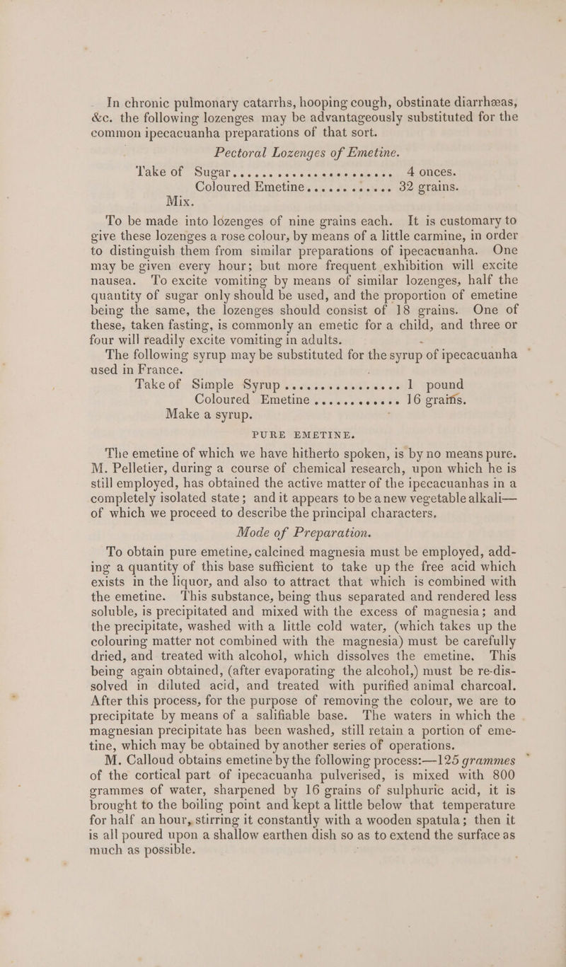 In chronic pulmonary catarrhs, hooping cough, obstinate diarrhzas, &amp;c. the following lozenges may be advantageously substituted for the common ipecacuanha preparations of that sort. Pectoral Lozenges of Emetine. Take'OL SUS . sos 0-010 6 4am meel® ane een. Coloured Emetine............ 32 grains. Mix. To be made into lozenges of nine grains each. It is customary to give these lozenges a rose colour, by means of a little carmine, in order to distinguish them from similar preparations of ipecacuanha. One may be given every hour; but more frequent exhibition will excite nausea. ‘To excite vomiting by means of similar lozenges, half the quantity of sugar only should be used, and the proportion of emetine being the same, the lozenges should consist of 18 grains. One of these, taken fasting, is commonly an emetic fora child, and three or four will readily excite vomiting in adults. The following syrup may be substituted for the syrup of ipecacuanha used in France. Take of: Simple ASytup Ss &lt;aiis egies as Jt) ypomnd Coloured Emetine ........0.%0 16 gratis. Make a syrup. PURE EMETINE. The emetine of which we have hitherto spoken, is by no means pure. M. Pelletier, during a course of chemical research, upon which he is still employed, has obtained the active matter of the ipecacuanhas in a completely isolated state; and it appears to be anew vegetable alkali— of which we proceed to describe the principal characters. Mode of Preparation. To obtain pure emetine, calcined magnesia must be employed, add- ing a quantity of this base sufficient to take up the free acid which exists in the liquor, and also to attract that which is combined with the emetine. This substance, being thus separated and rendered less soluble, is precipitated and mixed with the excess of magnesia; and the precipitate, washed with a little cold water, (which takes up the colouring matter not combined with the magnesia) must be carefully dried, and treated with alcohol, which dissolves the emetine, This being again obtained, (after evaporating the alcohol,) must be re-dis- solved in diluted acid, and treated with purified animal charcoal. After this process, for the purpose of removing the colour, we are to precipitate by means of a salifiable base. The waters in which the magnesian precipitate has been washed, still retain a portion of eme- tine, which may be obtained by another series of operations. M. Calloud obtains emetine by the following process: —125 grammes of the cortical part of ipecacuanha pulverised, is mixed with 800 grammes of water, sharpened by 16 grains of sulphuric acid, it is brought to the boiling point and kept a little below that temperature for half an hour, stirring it constantly with a wooden spatula; then it is all poured upon a shallow earthen dish so as to extend the surface as much as possible.