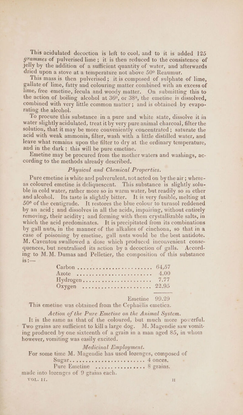 This acidulated decoction is left to cool, and to it is added 125 grammes of pulverised lime; it is then reduced to the consistence of jelly by the addition of a sufficient quantity of water, and afterwards dried upon a stove at a temperature not above 50° Reaumur. This mass is then pulverised; it is composed of sulphate of lime, gallate of lime, fatty and colouring matter combined with an excess of lime, free emetine, fecula and woody matter. On submitting this to the action of boiling alcohol at 36°, or 38°, the emetine is dissolved, combined with very little common matter; and is obtained by evapo- rating the alcohol. To procure this substance in a pure and white state, dissolve it in water slightly acidulated, treat it by very pure animal charcoal, filter the solution, that it may be more conveniently concentrated ; saturate the acid with weak ammonia, filter, wash with a little distilled water, and leave what remains upon the filter to dry at the ordinary temperature, and in the dark: this will be pure emetine. Emetine may be procured from the mother waters and washings, ac- cording to the methods already described. Physical and Chemical Properties. Pure emetine is white and pulverulent, not acted on by the air; where- as coloured emetine is deliquescent. This substance is slightly solu- ble in cold water, rather more so in warm water, but readily so in ether andalcohol. Its taste is slightly bitter. It is very fusible, melting at 50° of the centigrade. It restores the blue colour to turnsol reddened by an acid; and dissolves in all the acids, impairing, without entirely removing, their acidity; and forming with them crystallizable salts, in which the acid predominates. It is precipitated from its combinations by gall nuts, in the manner of the alkalies of cinchona, so that ina case of poisoning by emetine, gall nuts would be the best antidote. M. Caventou swallowed a dose which produced inconvenient conse- quences, but neutralised its action by a decoction of galls. ' Accord- ing to M.M. Dumas and Pelletier, the composition of this substance is :— WAL DOES sisiacs Mapaieles a eee vino fees O4,0/ U7) PRP Pi CO RP eee 4,00 ER VOOSOD s)0:. oe seals +s sees mets, of ei OF GEN ,.. 5 tele a's «acs Ge Caer 22.95 Wmetine 99,29 This emetine was obtained from the Cephaélis emetica. Action of the Pure Emetine on the Animal System. It is the same as that of the coloured, but much more powerful. Two grains are sufficient to killa large dog. M. Magendie saw vomit- ing produced by one sixteenth of a grain in a man aged 85, in whom however, vomiting was easily excited. Medicinal Employment. For some time M. Magendie has used lozenges, composed of DIAL nies de alivgcis,c sss 0 ce no's MIONECES: PVC UMCUNC shies oscens oe sg 6 TAINS made into lozenges of 9 grains each.