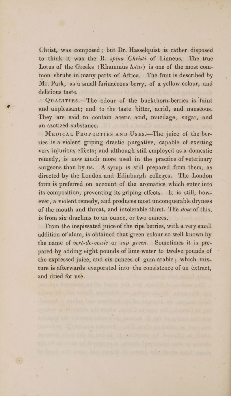 Christ, was composed; but Dr. Hasselquist is rather disposed to think it was the R. spina Christi of Linneus. The true Lotus of the Greeks (Rhammus Jotus) is one of the most com- mon shrubs in many parts of Africa. The fruit is described by Mr. Park, as a small farinaceous berry, of a yellow colour, and delicious taste. ~ Qva.itries.—The odour of the buckthorn-berries is faint and unpleasant; and to the taste bitter, acrid, and nauseous. They are said to contain acetic acid, mucilage, sugar, and an azotized substance. Mepicau Properties AND Usrs.—The juice of the ber- ries is a violent griping drastic purgative, capable of exerting very injurious effects; and although still employed as a domestic . remedy, is now much more used in the practice of veterinary surgeons than by us. A syrup is still prepared from them, as directed by the London and Edinburgh colleges. The London form is preferred on account of the aromatics which enter into its composition, preventing its griping effects. It is still, how- ever, a violent remedy, and produces most unconquerable dryness of the mouth and throat, and intolerable thirst. The dose of this, is from six drachms to an ounce, or two ounces. From the inspissated juice of the ripe berries, with a very small addition of alum, is obtained that green colour so well known by the name of vert-de-vessie or sap green. Sometimes it is pre- pared by adding eight pounds of lime-water to twelve pounds of the expressed juice, and six ounces of gum arabic; which mix- ture is afterwards evaporated into the consistence of an extract, and dried for use.