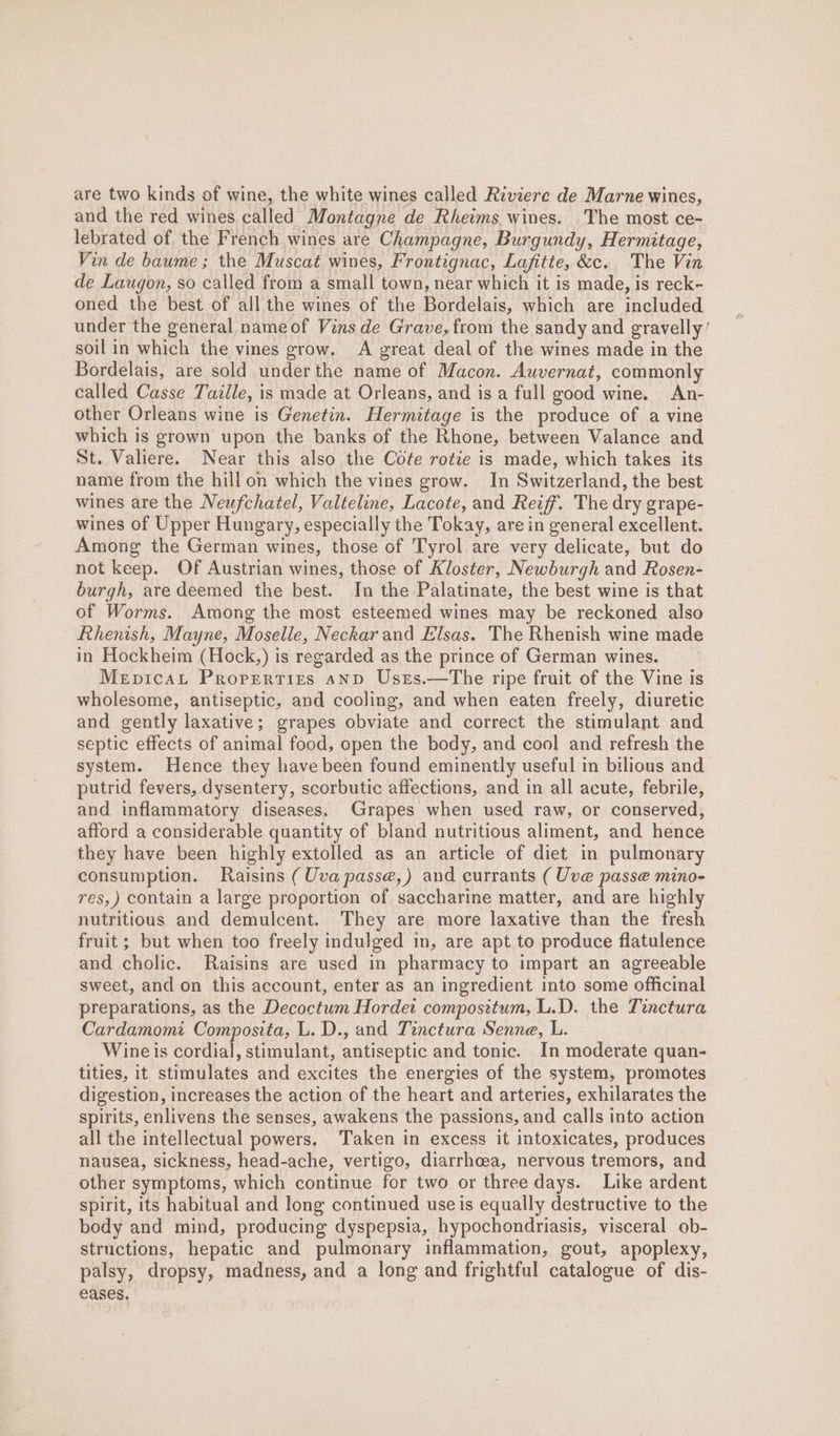 are two kinds of wine, the white wines called Riviere de Marne wines, and the red wines called Montagne de Rheims wines. The most ce- lebrated of the French wines are Champagne, Burgundy, Hermitage, Vin de baume ; the Muscat wines, Frontignac, Lafitte, &amp;c. The Vin de Laugon, so called from a small town, near which it is made, is reck- oned the best of all the wines of the Bordelais, which are included under the general nameof Vins de Grave, from the sandy and gravelly’ soil in which the vines grow. A great deal of the wines made in the Bordelais, are sold under the name of Macon. Auvernat, commonly called Casse Tazlle, is made at Orleans, and is a full good wine. An- other Orleans wine is Genetin. Hermitage is the produce of a vine which is grown upon the banks of the Rhone, between Valance and St. Valiere. Near this also the Cote rotie is made, which takes its name from the hill on which the vines grow. In Switzerland, the best wines are the Neufchatel, Valteline, Lacote, and Reiff. The dry grape- wines of Upper Hungary, especially the Tokay, are in general excellent. Among the German wines, those of Tyrol are very delicate, but do not keep. Of Austrian wines, those of Kloster, Newburgh and Rosen- burgh, aredeemed the best. In the Palatinate, the best wine is that of Worms. Among the most esteemed wines may be reckoned also Rhenish, Mayne, Moselle, Neckar and Elsas. The Rhenish wine made in Hockheim (Hock,) is regarded as the prince of German wines. MepicaL Propertizs anp Usts.—The ripe fruit of the Vine is wholesome, antiseptic, and cooling, and when eaten freely, diuretic and gently laxative; grapes obviate and correct the stimulant and septic effects of animal food, open the body, and cool and refresh the system. Hence they have been found eminently useful in bilious and putrid fevers, dysentery, scorbutic affections, and in all acute, febrile, and inflammatory diseases. Grapes when used raw, or conserved, afford a considerable quantity of bland nutritious aliment, and hence they have been highly extolled as an article of diet in pulmonary consumption. Raisins (Uva passe, ) and currants ( Uve passe mino- res,) contain a large proportion of saccharine matter, and are highly nutritious and demulcent. They are more laxative than the fresh fruit ; but when too freely indulged in, are apt to produce flatulence and cholic. Raisins are used in pharmacy to impart an agreeable sweet, and on this account, enter as an ingredient into some officinal preparations, as the Decoctum Hordet composttum, L.D. the Tinctura Cardamomi Composita, L. D., and Tinctura Senne, L. Wine is cordial, stimulant, antiseptic and tonic. In moderate quan- tities, it stimulates and excites the energies of the system, promotes digestion, increases the action of the heart and arteries, exhilarates the spirits, enlivens the senses, awakens the passions, and calls into action all the intellectual powers. Taken in excess it intoxicates, produces nausea, sickness, head-ache, vertigo, diarrhoea, nervous tremors, and other symptoms, which continue for two or three days. Like ardent spirit, its habitual and long continued use is equally destructive to the body and mind, producing dyspepsia, hypochondriasis, visceral ob- structions, hepatic and pulmonary inflammation, gout, apoplexy, palsy, dropsy, madness, and a long and frightful catalogue of dis- eases,