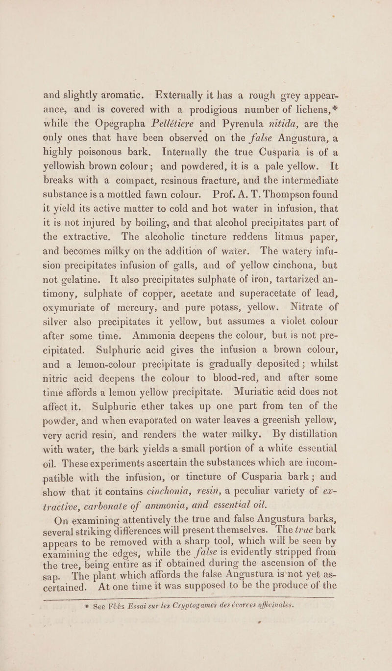 and slightly aromatic. Externally it has a rough grey appear- ance, and is covered with a prodigious number of lichens,* while the Opegrapha Peldétiere and Pyrenula netida, are the only ones that have been observed on the false Angustura, a highly poisonous bark. Internally the true Cusparia is of a yellowish brown colour; and powdered, it is a pale yellow. It breaks with a compact, resinous fracture, and the intermediate substance isa mottled fawn colour. Prof. A. T. Thompson found it yield its active matter to cold and hot water in infusion, that it is not injured by boiling, and that alcohol precipitates part of the extractive. The alcoholic tincture reddens litmus paper, and becomes milky on the addition of water. The watery infu- sion precipitates infusion of galls, and of yellow cinchona, but not gelatine. It also precipitates sulphate of iron, tartarized an- timony, sulphate of copper, acetate and superacetate of lead, oxymuriate of mercury, and pure potass, yellow. Nitrate of silver also precipitates it yellow, but assumes a violet colour after some time. Ammonia deepens the colour, but is not pre- cipitated. Sulphuric acid gives the infusion a brown colour, and a lemon-colour precipitate is gradually deposited ; whilst nitric acid deepens the colour to blood-red, and after some time affords a lemon yellow precipitate. Muriatic acid does not affect it. Sulphuric ether takes up one part from ten of the powder, and when evaporated on water leaves a greenish yellow, very acrid resin, and renders the water milky. By distillation with water, the bark yields a small portion of a white essential oil. These experiments ascertain the substances which are incom- patible with the infusion, or tincture of Cusparia bark; and show that it contains cinchonia, resin, a peculiar variety of ev- tractive, carbonate of ammonia, and essential oil. On examining attentively the true and false Angustura barks, several striking differences will present themselves. The true bark appears to be removed with a sharp tool, which will be seen by examining the edges, while the false is evidently stripped from the tree, being entire as if obtained during the ascension of the sap. The plant which affords the false Angustura isnot yet as- certained. At one time it was supposed to be the produce of the * See Féés Essai sur les Cryptogames des écorces officinales. vy