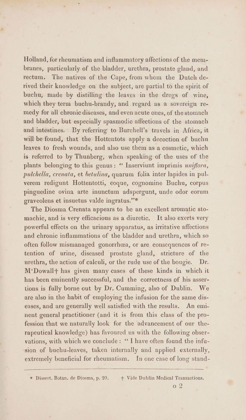 Holland, for rheumatism and inflammatory affections of the mem- branes, particularly of the bladder, urethra, prostate gland, and rectum. The natives of the Cape, from whom the Dutch de- rived their knowledge on the subject, are partial to the spirit of buchu, made by distilling the leaves in the dregs of wine, which they term buchu-brandy, and regard as a sovereign re- medy for all chronic diseases, and even acute ones, of the stomach and bladder, but especially spasmodic affections of the stomach and intestines. By referring to Burchell’s travels in Africa, it will be found, that the Hottentots apply a decoction of buchu leaves to fresh wounds, and also use them as a cosmetic, which is referred to by Thunberg, when speaking of the uses of the plants belonging to this genus: ‘ Inserviunt imprimis uneflora, pulchella, crenata, et betulina, quarum folia inter lapides in pul- verem redigunt Hottentotti, eoque, cognomine Buchu, corpus pinguedine ovina arte inunctum adspergunt, unde odor eorum graveolens et insuetus valde ingratus.”’* The Diosma Crenata appears to be an excellent aromatic sto- machic, and is very efficacious as a diuretic. It also exerts very powerful effects on the urinary apparatus, as irritative affections and chronic inflammations of the bladder and urethra, which so often follow mismanaged gonorrhoea, or are consequences of re- tention of urine, diseased prostate gland, stricture of the urethra, the action of calculi, or the rude use of the bougie. Dr. M‘Dowall+ has given many cases of these kinds in which it has been eminently successful, and the correctness of his asser- tions is fully borne out by Dr. Cumming, also of Dublin. We are also in the habit of employing the infusion for the same dis- eases, and are generally well satisfied with the results. An emi- nent general practitioner (and it is from this class of the pro- fession that we naturally look for the advancement of our the- rapeutical knowledge) has favoured us with the following obser- vations, with which we conclude: ‘‘ I have often found the infu- sion of buchu-leaves, taken internally and applied externally, extremely beneficial for rheumatism. In one case of long stand- a , * Dissert. Botan, de Diosma, p. 20. +. Vide Dublin Medical Transactions. cand