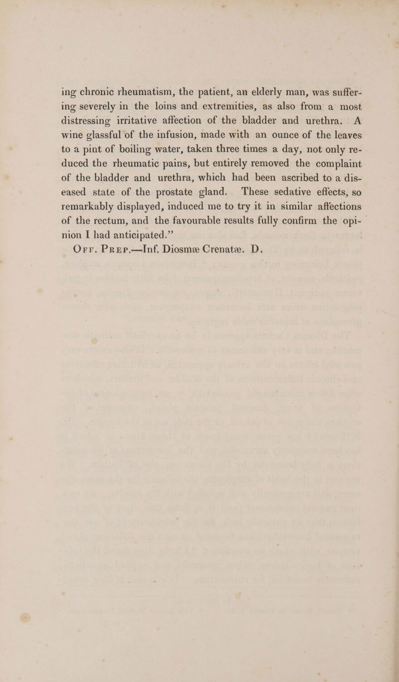 ing chronic rheumatism, the patient, an elderly man, was suffer- ing severely in the loins and extremities, as also from a most distressing irritative affection of the bladder and urethra. A wine glassful of the infusion, made with an ounce of the leaves to a pint of boiling water, taken three times a day, not only re- duced the rheumatic pains, but entirely removed the complaint of the bladder and urethra, which had been ascribed to a dis- eased state of the prostate gland. These sedative effects, so remarkably displayed, induced me to try it in similar affections of the rectum, and the favourable results fully confirm the opi- nion I had anticipated.” Orr. Prep,—Inf. Diosmee Crenate. D.