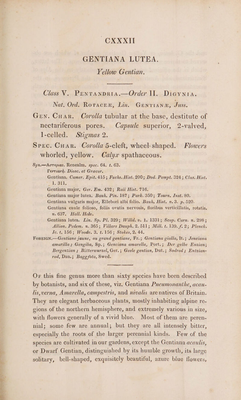 ss Yellow Gentian. Nat. Ord. Roraces, Lin. GENTIANE, Juss. Gen. Cuar. Corolla tubular at the base, destitute of nectariferous pores. Capsule superior, 2-valved, l-celled. Stzgimas 2. Spec. Cuar. Corolla 5-cleft, wheel: shaped. Flowers whorled, yellow. Calyx spathaceous. Syn.—Aorepias. Renealm. spec. 64. ¢t. 63. Tevriav}. Diosc. et Grecor. Gentiana. Camer. Epit. 415; Fuchs. Hist. 200; Dod. Pempt. 324; Clus. Hist. 1. 311, Gentiana major. Ger. Em. 432; Raii Hist. 716. Gentiana major lutea. Bauh. Pin. 187; Park. 350; Tourn. Inst. 80. Gentiana vulgaris major, Ellebori albi folio. Bauh. Hist. v. 3. p. 520. Gentiana caule folioso, foliis ovatis nervosis, floribus verticillatis, rotatis. n.637. Hall. Helv. Gentiana Jutea. Lin. Sp. Pl. 329; Willd. v. 1. 1831; Scop. Carn. n. 298; Allion. Pedem. n. 365; Villars Dauph. 2.511; Mill. t. 139. f.2; Plenck. Ic. t. 156; Woodv. 3. ¢.156; Stokes, 2. 44. FoREIGN.—Gentiane jaune, ou grand gentiane, Fr.; Gentiana gialla, It.; Jenciana amarilla ; Gengiba, Sp.; Genciana amarella, Port.; Der gelbe Enzian; Bergenzian ; Bitterwurzel, Ger.; Geele gentian, Dut.; Sodrod ; Entzian- rod, Dau.; Bagg fota, Swed. Or this fine genus more than sixty species have been described by botanists, and six of these, viz. Gentiana Pneumonanthe, acau- lis,verna, Amarella, campestris, and nivalis are natives of Britain. They are elegant herbaceous plants, mostly inhabiting alpine re- gions of the northern hemisphere, and extremely various in size, with flowers generally of a vivid blue. Most of them are peren- nial; some few are annual; but they are all intensely bitter, especially the roots of the larger perennial kinds. Few of the species are cultivated in our gardens, except the Gentiana acaulis, or Dwarf Gentian, distinguished by its humble growth, its large solitary, bell-shaped, exquisitely beautiful, azure blue flowers,
