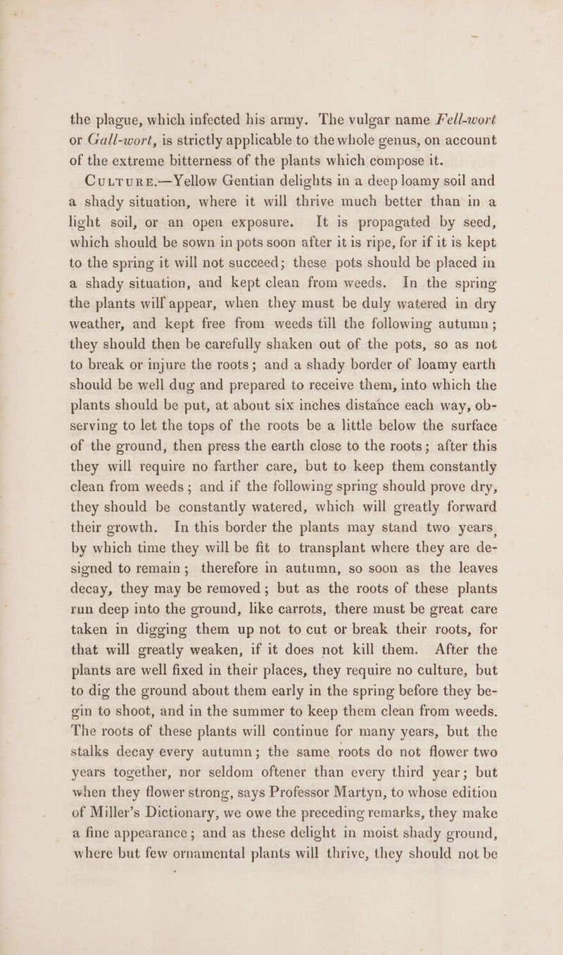 the plague, which infected his army. The vulgar name Fed/-wort or Gall-wort, is strictly applicable to the whole genus, on account of the extreme bitterness of the plants which compose it. Cutturs.—Yellow Gentian delights in a deep loamy soil and a shady situation, where it will thrive much better than in a light soil, or an open exposure. It is propagated by seed, which should be sown in pots soon after it is ripe, for if it is kept to the spring it will not succeed; these pots should be placed in a shady situation, and kept clean from weeds. In the spring the plants will appear, when they must be duly watered in dry weather, and kept free from weeds till the following autumn ; they should then be carefully shaken out of the pots, so as not to break or injure the roots; and a shady border of loamy earth should be well dug and prepared to receive them, into which the plants should be put, at about six inches distance each way, ob- serving to let the tops of the roots be a little below the surface of the ground, then press the earth close to the roots; after this they will require no farther care, but to keep them constantly clean from weeds; and if the following spring should prove dry, they should be constantly watered, which will greatly forward their growth. In this border the plants may stand two years, by which time they will be fit to transplant where they are de- signed to remain; therefore in autumn, so soon as the leaves decay, they may be removed; but as the roots of these plants run deep into the ground, like carrots, there must be great care taken in digging them up not to cut or break their roots, for that will greatly weaken, if it does not kill them. After the plants are well fixed in their places, they require no culture, but to dig the ground about them early in the spring before they be- gin to shoot, and in the summer to keep them clean from weeds. The roots of these plants will continue for many years, but the stalks decay every autumn; the same roots do not flower two years together, nor seldom oftener than every third year; but when they flower strong, says Professor Martyn, to whose edition of Miller’s Dictionary, we owe the preceding remarks, they make a fine appearance; and as these delight in moist shady ground, where but few ornamental plants will thrive, they should not be