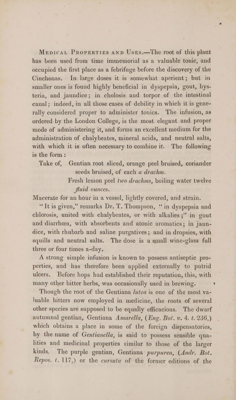 Mepricau Properties AND Ustes.—the root of this plant has been used from time immemorial as a valuable tonic, and occupied the first place as a febrifuge before the discovery of the Cinchonas. In large doses it is somewhat aperient; but in smaller ones is found highly beneficial in dyspepsia, gout, hys- teria, and jaundice; in cholosis and torpor of the intestinal canal; indeed, in all those cases of debility in which it is gene- rally considered proper to administer tonics. The infusion, as ordered by the London College, is the most elegant and proper mode of administering it, and forms an excellent medium for the administration of chalybeates, mineral acids, and neutral salts, with which it is often necessary to combine it. The following is the form : Take of, Gentian root sliced, orange peel bruised, coriander seeds bruised, of each a drachm. Fresh lemon peel two drachms, boiling water twelve fluid ounces. Macerate for an hour in a vessel, lightly covered, and strain. “Tt is given,” remarks Dr. T. Thompson, ‘in dyspepsia and chlorosis, united with chalybeates, or with alkalies ;” in gout and diarrhcea, with absorbents and atonic aromatics; in jaun- dice, with rhubarb and saline purgatives; and in dropsies, with squills and neutral salts. The dose is a small wine-glass. full three or four times a-day. A strong simple infusion is known to possess antiseptic pro- perties, and has therefore been applied externally to putrid ulcers. Before hops had established their reputation, this, with many other bitter herbs, was occasionally used in brewing. Though the root of the Gentiana lutea is one of the most va- luable bitters now employed in medicine, the -roots of several other species are supposed to be equally efficacious. The dwarf autumnal gentian, Gentiana Amarella, (Ling. Bot. v. 4. t. 236,) which obtains a place in some of the foreign dispensatories, by the name of Gentianella, is said to possess sensible qua- lities and medicinal properties similar to those of the larger kinds. The purple gentian, Gentiana purpurea, (Andr. Bot. Repos. t. 117,) or the cursuta of the former editions of the