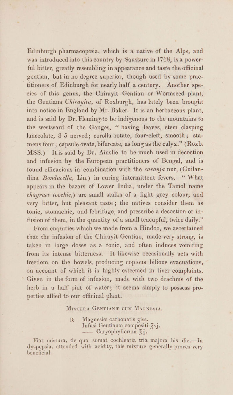 Edinburgh pharmacopceeia, which is a native of the Alps, and was introduced into this country by Saussure in 1768, 1s a power- ful bitter, greatly resembling in appearance and taste the officinal gentian, but in no degree superior, though used by some prac- _titioners of Edinburgh for nearly half a century. Another spe- cies of this genus, the Chirayit Gentian or Wormseed plant, the Gentiana Chirayita, of Roxburgh, has lately been brought into notice in England by Mr. Baker. It is an herbaceous plant, and is said by Dr. Fleming-to be indigenous to the mountains to the westward of the Ganges, “‘ having leaves, stem clasping lanceolate, 3-5 nerved; corolla rotate, four-cleft, smooth; sta- mens four ; capsule ovate, bifurcate, as long as the calyx.” (Roxb. MSS.) Itis said by Dr. Ainslie to be much used in decoction and infusion by the European practitioners of Bengal, and is found efficacious in combination with the caranja nut, (Guilan- dina Bonducella, Lin.) in curing intermittent fevers. ‘‘ What appears in the bazars of Lower India, under the Tamol name chayraet toochie,) are small stalks of a light grey colour, and very bitter, but pleasant taste; the natives consider them as tonic, stomachic, and febrifuge, and prescribe a decoction or in- fusion of them, in the quantity of a small teacupful, twice daily.” From enquiries which we made from a Hindoo, we ascertained that the infusion of the Chirayit Gentian, made very strong, is taken in large doses as a tonic, and often mduces vomiting from its intense bitterness. It likewise occasionally acts with freedom on the bowels, producing copious biltous evacuations, on account of which it is highly esteemed in liver complaints. Given in the form of infusion, made with two drachms of the herb in a half pint of water; it seems simply to possess pro- perties allied to our officinal plant. Mistura GENTIANE cum Maanesia. kK Magnesize carbonatis Ziss. Infusi Gentianze compositi Zvj. Caryophyllorum Zij. Fiat mistura, de quo sumat cochlearia tria majora bis die.—In dyspepsia, attended with acidity, this mixture generally proves very beneficial.