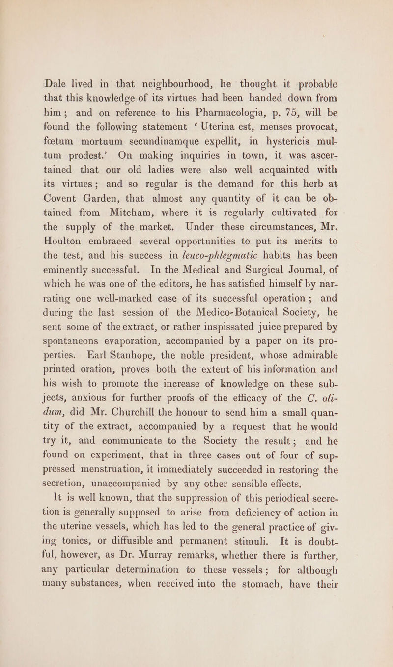 Dale lived in that neighbourhood, he thought it probable that this knowledge of its virtues had been handed down from him; and on reference to his Pharmacologia, p. 75, will be found the following statement ‘ Uterina est, menses provocat, foctum mortuum secundinamque expellit, in hystericis mul- tum prodest.’ On making inquiries in town, it was ascer- tained that our old ladies were also well acquainted with its virtues; and so regular is the demand for this herb at Covent Garden, that almost any quantity of it can be ob- tained from Mitcham, where it is regularly cultivated for the supply of the market. Under these circumstances, Mr. Houlton embraced several opportunities to put its merits to the test, and his success in leuco-phlegmatic habits has been eminently successful. In the Medical and Surgical Journal, of which he was one of the editors, he has satisfied himself by nar- rating one well-marked case of its successful operation ; and during the last session of the Medico-Botanical Society, he sent some of the extract, or rather inspissated juice prepared by spontaneons evaporation, accompanied by a paper on its pro- perties. Earl Stanhope, the noble president, whose admirable printed oration, proves both the extent of his information and his wish to promote the increase of knowledge on these sub- jects, anxious for further proofs of the efficacy of the C. oli- dum, did Mr. Churchill the honour to send him a small quan- tity of the extract, accompanied by a request that he would try it, and communicate to the Society the result; and he found on experiment, that in three cases out of four of sup- pressed menstruation, it immediately succeeded in restoring the secretion, unaccompanied by any other sensible effects. It is well known, that the suppression of this periodical secre- tion is generally supposed to arise from deficiency of action in the uterine vessels, which has led to the general practice of giv- ing tonics, or diffusible and permanent stimuli. It is doubt- ful, however, as Dr. Murray remarks, whether there is further, any particular determination to these vessels; for although many substances, when received into the stomach, have their