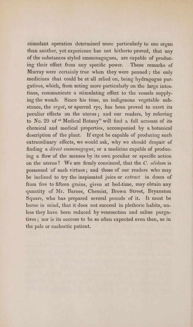 stimulant operation determined more particularly to one organ than another, yet experience has not hitherto proved, that any of the substances styled emmenagogues, are capable of produc- ing their effect from any specific power. These remarks of Murray were certainly true when they were penned ; the only medicines that could be at all relied on, being hydragogue pur- gatives, which, from acting more particularly on the large intes- tines, communicate a stimulating effect to the vessels supply- ing the womb. Since his time, an indigenous vegetable sub- stance, the ergot, or spurred rye, has been proved to exert its peculiar effects on the uterus; and our readers, by referring to No. 29 of “ Medical Botany” will find a full account of its chemical and medical properties, accompanied by a botanical description of the plant. If ergot be capable of producing such extraordinary effects, we would ask, why we should despair of finding a direct emmenagogue, or a medicine capable of produc- ing a flow of the menses by its own peculiar or specific action on the uterus? We are firmly convinced, that the C. olidum is possessed of such virtues; and those of our readers who may be inclined to try the inspissated juice or extract in doses of from five to fifteen grains, given at bed-time, may obtain any quantity of Mr. Barnes, Chemist, Brown Street, Bryanston Square, who has prepared several pounds of it. It must be borne in mind, that it does not succeed in plethoric habits, un- less they have been reduced by venesection and saline purga- tives ; nor is its success to be so often expected even then, as in the pale or cachectic patient.