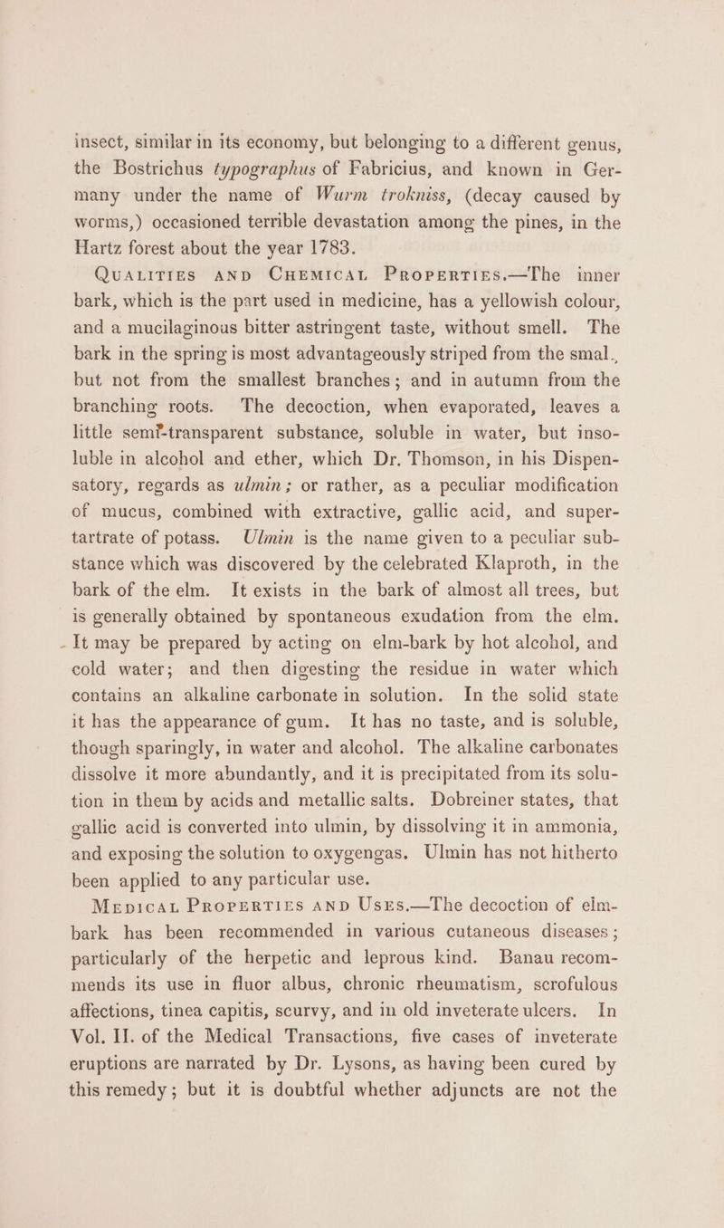 insect, similar in its economy, but belonging to a different genus, the Bostrichus typographus of Fabricius, and known in Ger- many under the name of Wurm trokniss, (decay caused by worms,) occasioned terrible devastation among the pines, in the Hartz forest about the year 1783. QUALITIES AND CHEMICAL PRropertises.—The inner bark, which is the part used in medicine, has a yellowish colour, and a mucilaginous bitter astringent taste, without smell. The bark in the spring is most advantageously striped from the smal., but not from the smallest branches; and in autumn from the branching roots. The decoction, when evaporated, leaves a little semf-transparent substance, soluble in water, but inso- luble in alcohol and ether, which Dr. Thomson, in his Dispen- satory, regards as ulmin; or rather, as a peculiar modification of mucus, combined with extractive, gallic acid, and super- tartrate of potass. Ulmin is the name given to a peculiar sub- stance which was discovered by the celebrated Klaproth, in the bark of the elm. It exists in the bark of almost all trees, but is generally obtained by spontaneous exudation from the elm. It may be prepared by acting on elm-bark by hot alcohol, and cold water; and then digesting the residue in water which contains an alkaline carbonate in solution. In the solid state it has the appearance of gum. It has no taste, and is soluble, though sparingly, in water and alcohol. The alkaline carbonates dissolve it more abundantly, and it is precipitated from its solu- tion in them by acids and metallic salts. Dobreiner states, that gallic acid is converted into ulmin, by dissolving it in ammonia, and exposing the solution to oxygengas. Ulmin has not hitherto been applied to any particular use. Mepicat Properti£Es AND Usrs.—tThe decoction of eilm- bark has been recommended in various cutaneous diseases ; particularly of the herpetic and leprous kind. Banau recom- mends its use in fluor albus, chronic rheumatism, scrofulous affections, tinea capitis, scurvy, and in old inveterate ulcers. In Vol. II. of the Medical Transactions, five cases of inveterate eruptions are narrated by Dr. Lysons, as having been cured by this remedy; but it is doubtful whether adjuncts are not the