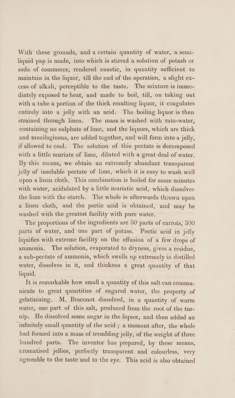 With these grounds, and a certain quantity of water, a semi- liquid pap is made, into which is stirred a solution of potash or soda of commerce, rendered caustic, in quantity sufficient to maintain in the liquor, till the end of the operation, a slight ex- cess of alkali, perceptible to the taste. The mixture is imme- diately exposed to heat, and made to boil, till, on taking out with a tube a portion of the thick resulting liquor, it coagulates entirely into a jelly with an acid. The boiling liquor is then strained through linen. ‘The mass is washed with rain-water, containing no sulphate of lime, and the liquors, which are thick and mucilaginous, are added together, and will form into a jelly, if allowed to cool. The solution of this pectate is decomposed with a little muriate of lime, diluted with a great deal of water. By this means, we obtain an extremely abundant transparent jelly of insoluble pectate of lime, which it is easy to wash well upon a linen cloth. This combination is boiled for some minutes with water, acidulated by a little muriatic acid, which dissolves the lime with the starch. The whole is afterwards thrown upon a linen cloth, and the pectic acid is obtained, and may be washed with the greatest facility with pure water. The proportions of the ingredients are 50 parts of carrots, 300 parts of water, and one part of potass. Pectic acid in jelly liquifies with extreme facility on the effusion of a few drops of ammonia. The solution, evaporated to dryness, gives a residue, a sub-pectate of ammonia, which swells up extremely in distilled water, dissolves in it, and thickens a great quantity of that liquid. It is remarkable how small a quantity of this salt can commu- nicate to great quantities of sugared water, the property of gelatinizing. M. Braconot dissolved, in a quantity of warm water, one part of this salt, produced from the root of the tur- nip. He dissolved some sugar in the liquor, and then added an infinitely small quantity of the acid ; a moment after, the whole had formed into a mass of trembling jelly, of the weight of three hundred parts. The inventor has prepared, by these means, aromatised jellies, perfectly transparent and colourless, very agreeable to the taste and to the eye. This acid is also obtained