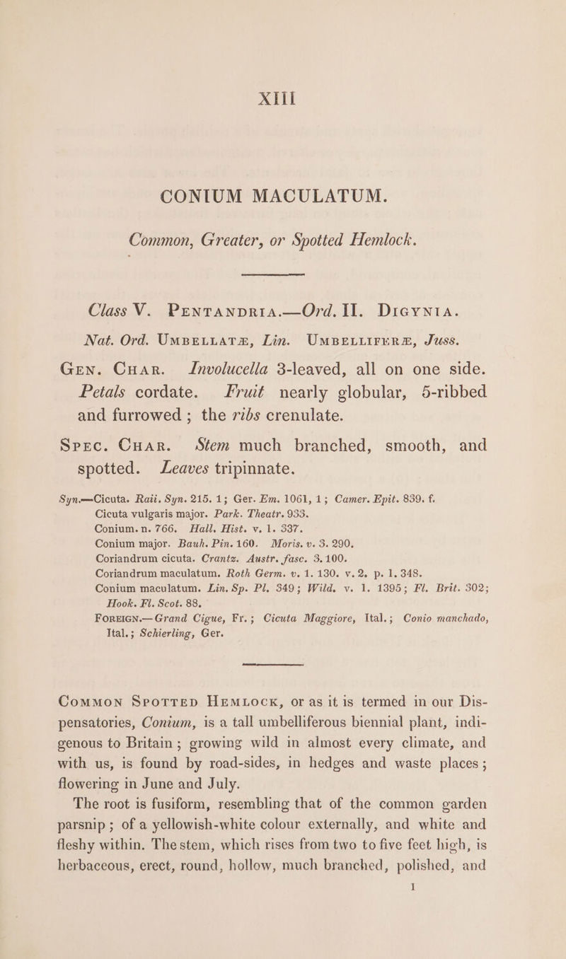 XII CONIUM MACULATUM. Common, Greater, or Spotted Hemlock. Class V. Pentanpria.—Ord. I]. Dicgynta. Nat. Ord. UMBELLAT!@, Lin. UMBELLIFERE, Juss. Gen. Cuar. Jnvolucella 3-leaved, all on one side. Petals cordate. rut nearly globular, 5-ribbed and furrowed ; the ribs crenulate. Spec. Cuar. Stem much branched, smooth, and spotted. Leaves tripinnate. Syn.——Cicuta. Rati. Syn. 215.1; Ger. Em. 1061, 1; Camer. Epit. 839. f. Cicuta vulgaris major. Park. Theatr. 933. Conium.n. 766. Hall. Hist. v. 1. 337. Conium major. Bauh. Pin. 160. Moris. v. 3. 290. Coriandrum cicuta. Crantz. Austr. fase. 3.100. Coriandrum maculatum. Roth Germ. v. 1. 130. v.2 p. 1.348. Conium maculatum. Lin. Sp. Pl, 349; Wild. v. 1. 1395; Fl. Brit. 302; Hook. Fl. Scot. 88. FOREIGN.— Grand Cigue, Fr.; Cicuta Maggiore, Ital.; Conio manchado, Ttal.; Schierling, Ger. CoMMON SpotTTreD HEMLOCK, or as it is termed in our Dis- pensatories, Conium, is a tall umbelliferous biennial plant, indi- genous to Britain; growing wild in almost every climate, and with us, is found by road-sides, in hedges and waste places ; flowering in June and July. The root is fusiform, resembling that of the common garden parsnip ; of a yellowish-white colour externally, and white and fleshy within. The stem, which rises from two to five feet high, is herbaceous, erect, round, hollow, much branched, polished, and I