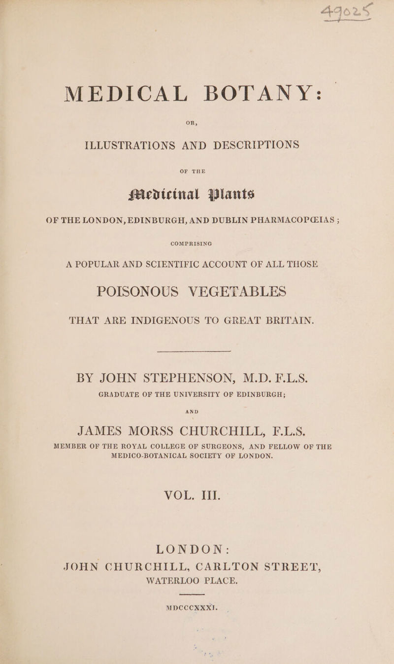 MEDICAL BOTANY: | ILLUSTRATIONS AND DESCRIPTIONS OF THE Medp»tetnial Plawis OF THE LONDON, EDINBURGH, AND DUBLIN PHARMACOPGIAS ; COMPRISING A POPULAR AND SCIENTIFIC ACCOUNT OF ALL THOSE POISONOUS VEGETABLES THAT ARE INDIGENOUS TO GREAT BRITAIN. BY JOHN STEPHENSON, M.D. F.L.S. GRADUATE OF THE UNIVERSITY OF EDINBURGH; AND JAMES MORSS CHURCHILL, F.L.S. MEMBER OF THE ROYAL COLLEGE OF SURGEONS, AND FELLOW OF THE MEDICO-BOTANICAL SOCIETY OF LONDON. VOL, II. LONDON: JOHN CHURCHILL, CARLTON STREET, WATERLOO PLACE, MDCCCXXXI.