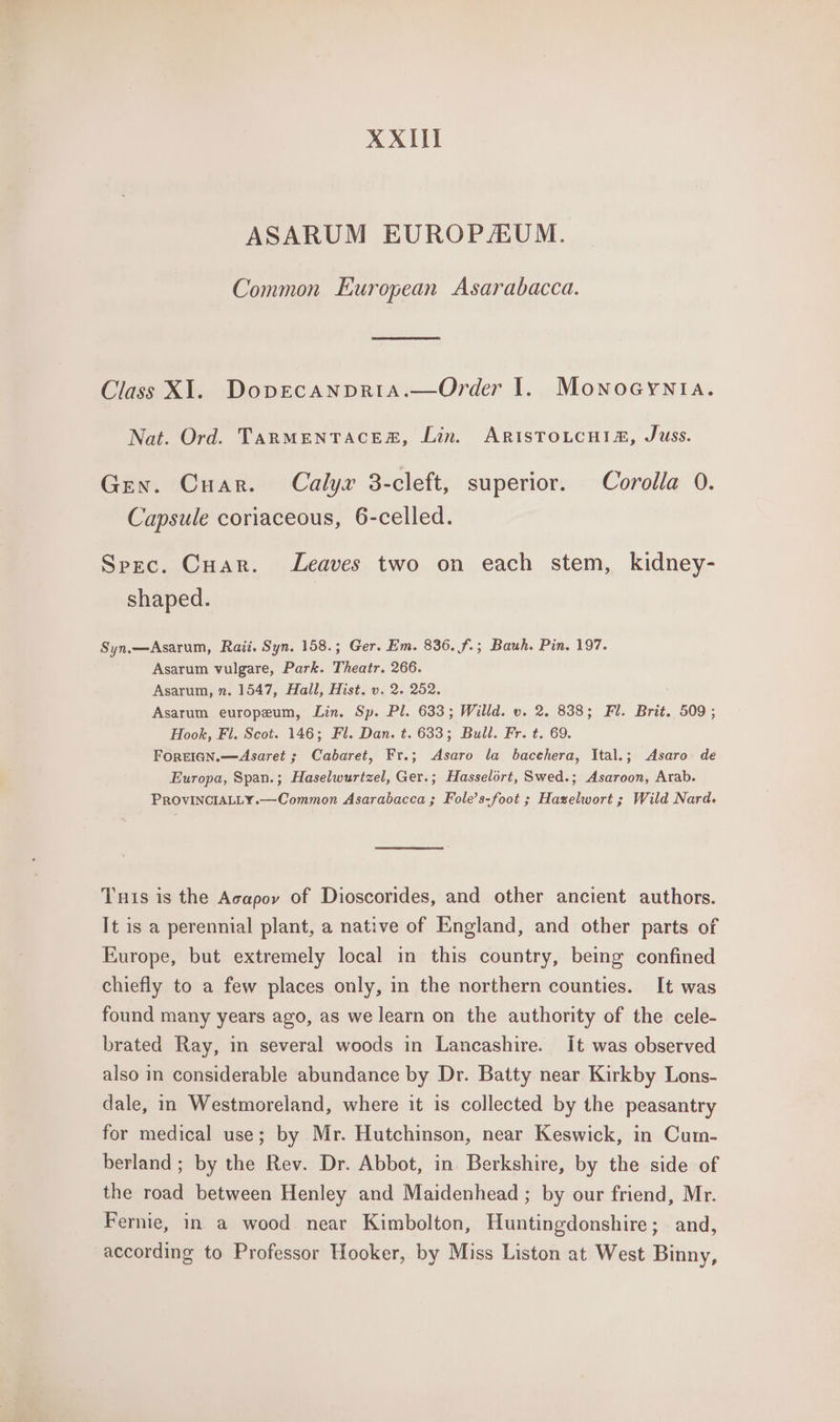 XXIII ASARUM EUROPAUM. Common European Asarabacca. Class Xl. Doprecanpria.—Order I. Monoeynta. Nat. Ord. TARMENTACESR, Lin. ARIsSTOLCHIA, Juss. Gen. Cuar. Calyx 3-cleft, superior. Corolla 0. Capsule coriaceous, 6-celled. Spec. Cuar. Leaves two on each stem, kidney- shaped. Syn.—Asarum, Raii. Syn. 158.; Ger. Em. 836. f.; Bauh. Pin. 197. Asarum vulgare, Park. Theatr. 266. Asarum, n. 1547, Hall, Hist. v. 2. 252. Asarum europeum, Lin. Sp. Pl. 633; Willd. v. 2. 838; Fl. Brit. 509 ; Hook, Fl. Scot. 146; Fl. Dan. t. 633; Bull. Fr. t. 69. ForEIGN.—Asaret ; Cabaret, Fr.; &lt;Asaro la bacehera, Ital.; Asaro de Europa, Span.; Haselwurtzel, Ger.; Hasselort, Swed.; Asaroon, Arab. PROVINCIALLY.—Common Asarabacca ; Fole’s-foot ; Hazelwort ; Wild Nard. Tuts is the Acapoy of Dioscorides, and other ancient authors. It is a perennial plant, a native of England, and other parts of Europe, but extremely local in this country, being confined chiefly to a few places only, in the northern counties. It was found many years ago, as we learn on the authority of the cele- brated Ray, in several woods in Lancashire. it was observed also in considerable abundance by Dr. Batty near Kirkby Lons- dale, in Westmoreland, where it is collected by the peasantry for medical use; by Mr. Hutchinson, near Keswick, in Cum- berland ; by the Rev. Dr. Abbot, in Berkshire, by the side of the road between Henley and Maidenhead ; by our friend, Mr. Fernie, in a wood near Kimbolton, Huntingdonshire; and, according to Professor Hooker, by Miss Liston at West Binny,