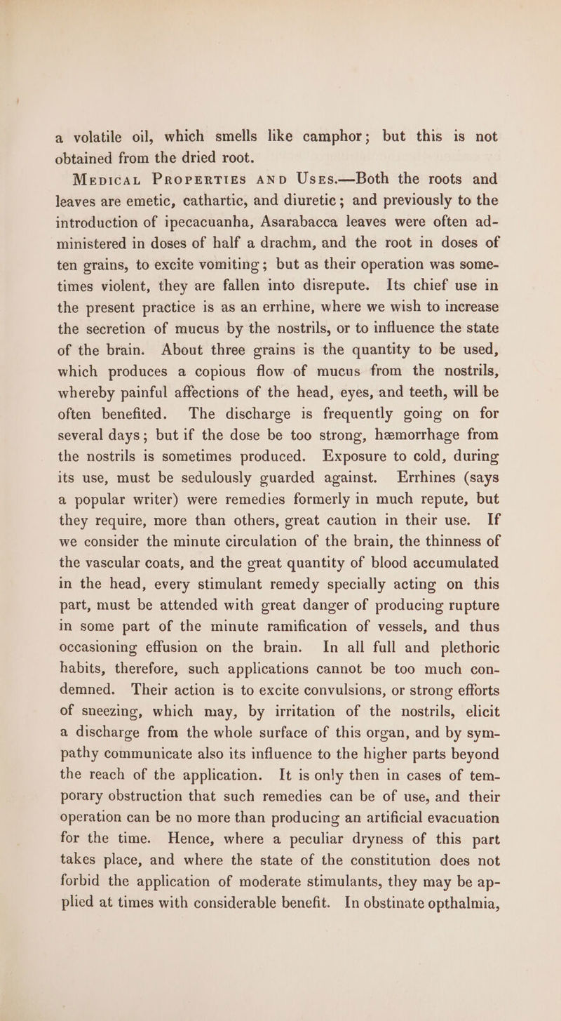 a volatile oil, which smells like camphor; but this is not obtained from the dried root. Mepicat Properties AND Uses.—Both the roots and leaves are emetic, cathartic, and diuretic; and previously to the introduction of ipecacuanha, Asarabacca leaves were often ad- ministered in doses of half a drachm, and the root in doses of ten grains, to excite vomiting; but as their operation was some- times violent, they are fallen into disrepute. Its chief use in the present practice is as an errhine, where we wish to increase the secretion of mucus by the nostrils, or to influence the state of the brain. About three grains is the quantity to be used, which produces a copious flow of mucus from the nostrils, whereby painful affections of the head, eyes, and teeth, will be often benefited. The discharge is frequently going on for several days; but if the dose be too strong, hemorrhage from the nostrils is sometimes produced. Exposure to cold, during its use, must be sedulously guarded against. Errhines (says a popular writer) were remedies formerly in much repute, but they require, more than others, great caution in their use. If we consider the minute circulation of the brain, the thinness of the vascular coats, and the great quantity of blood accumulated in the head, every stimulant remedy specially acting on this part, must be attended with great danger of producing rupture in some part of the minute ramification of vessels, and thus occasioning effusion on the brain. In all full and _plethoric habits, therefore, such applications cannot be too much con- demned. Their action is to excite convulsions, or strong efforts of sneezing, which may, by irritation of the nostrils, elicit a discharge from the whole surface of this organ, and by sym- pathy communicate also its influence to the higher parts beyond the reach of the application. It is only then in cases of tem- porary obstruction that such remedies can be of use, and their operation can be no more than producing an artificial evacuation for the time. Hence, where a peculiar dryness of this part takes place, and where the state of the constitution does not forbid the application of moderate stimulants, they may be ap- plied at times with considerable benefit. In obstinate opthalmia,