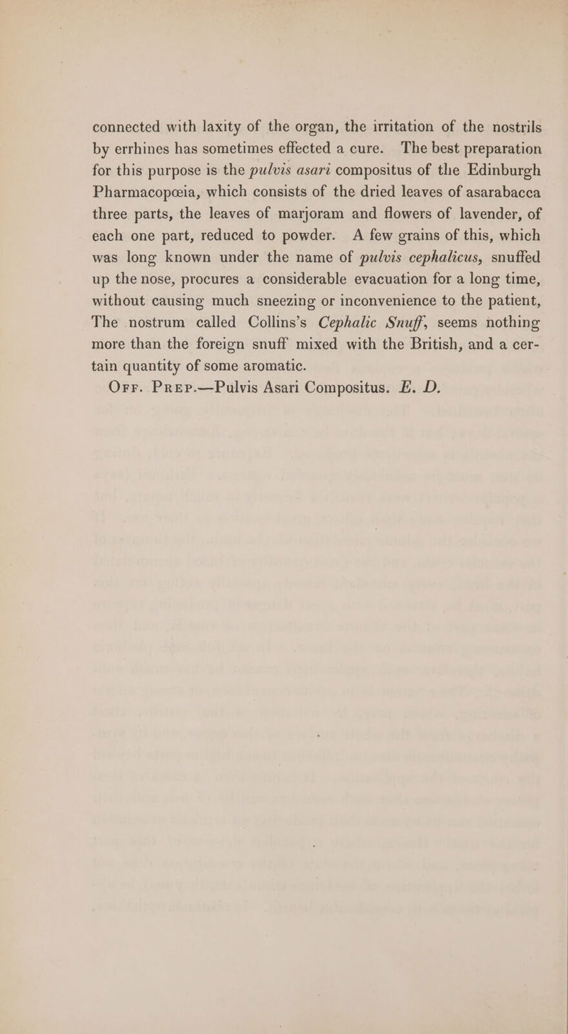 connected with laxity of the organ, the irritation of the nostrils by errhines has sometimes effected a cure. The best preparation for this purpose is the pulvis asari compositus of the Edinburgh Pharmacopeeia, which consists of the dried leaves of asarabacca three parts, the leaves of marjoram and flowers of lavender, of each one part, reduced to powder. A few grains of this, which was long known under the name of pulvis cephalicus, snuffed up the nose, procures a considerable evacuation for a long time, without causing much sneezing or inconvenience to the patient, The nostrum called Collins’s Cephalic Snuff, seems nothing more than the foreign snuff mixed with the British, and a cer- tain quantity of some aromatic. Orr. Prep.—Pulvis Asari Compositus. E£. D.