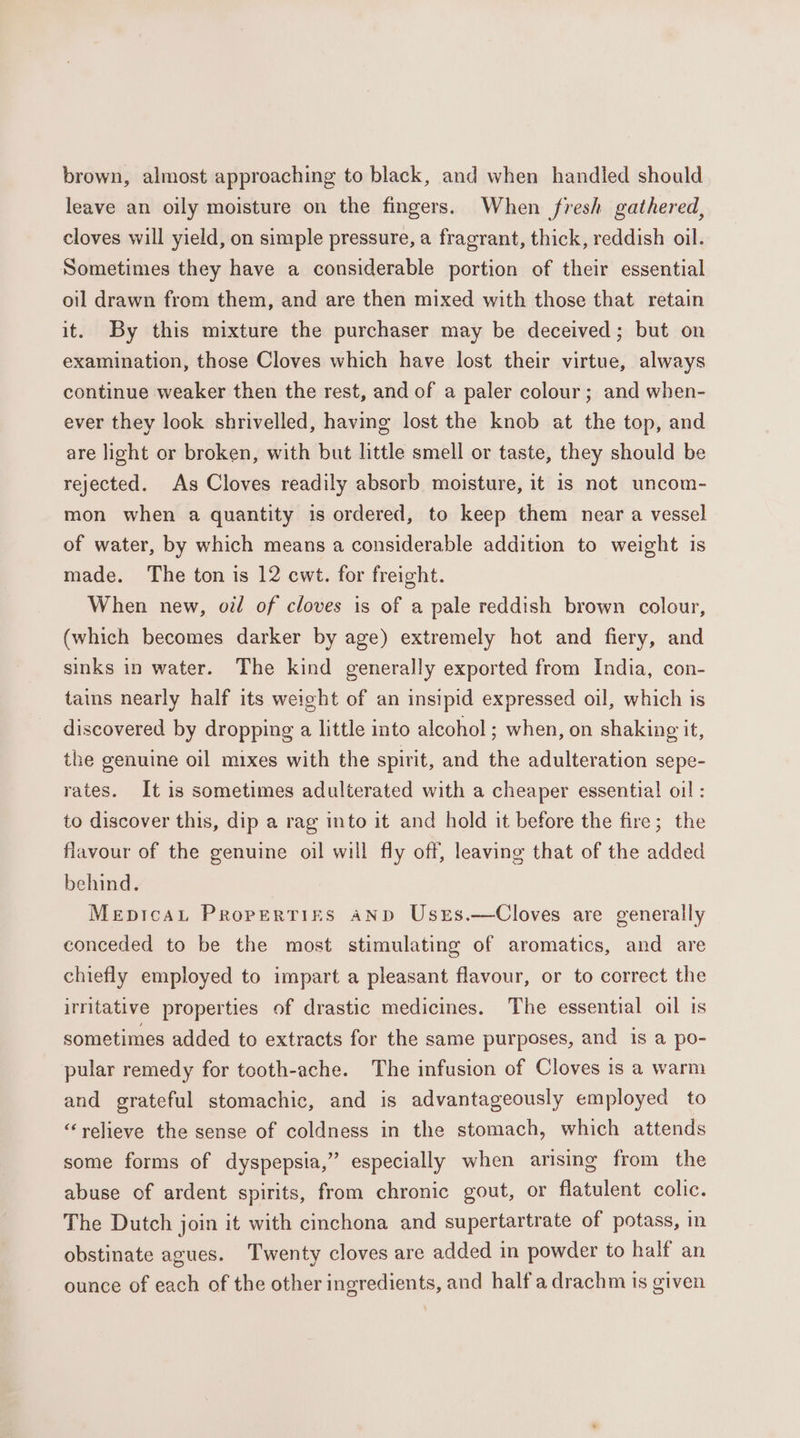 brown, almost approaching to black, and when handled should leave an oily moisture on the fingers. When fresh gathered, cloves will yield, on simple pressure, a fragrant, thick, reddish oil. Sometimes they have a considerable portion of their essential oil drawn from them, and are then mixed with those that retain it. By this mixture the purchaser may be deceived; but on examination, those Cloves which have lost their virtue, always continue weaker then the rest, and of a paler colour; and when- ever they look shrivelled, having lost the knob at the top, and are light or broken, with but little smell or taste, they should be rejected. As Cloves readily absorb moisture, it 1s not uncom- mon when a quantity is ordered, to keep them near a vessel of water, by which means a considerable addition to weight is made. The ton is 12 cwt. for freight. When new, od of cloves is of a pale reddish brown colour, (which becomes darker by age) extremely hot and fiery, and sinks in water. The kind generally exported from India, con- tains nearly half its weight of an insipid expressed oil, which 1s discovered by dropping a little into alcohol ; when, on shaking it, the genuine oil mixes with the spirit, and the adulteration sepe- rates. It is sometimes adulterated with a cheaper essential oil : to discover this, dip a rag into it and hold it before the fire; the flavour of the genuine oil will fly off, leaving that of the added behind. Mepicau Properties anp Usrs.—Cloves are generally conceded to be the most stimulating of aromatics, and are chiefly employed to impart a pleasant flavour, or to correct the irritative properties of drastic medicines. The essential oil is sometimes added to extracts for the same purposes, and is a po- pular remedy for tooth-ache. The infusion of Cloves is a warm and grateful stomachic, and is advantageously employed to “relieve the sense of coldness in the stomach, which attends some forms of dyspepsia,” especially when arising from the abuse of ardent spirits, from chronic gout, or flatulent colic. The Dutch join it with cinchona and supertartrate of potass, in obstinate agues. Twenty cloves are added in powder to half an ounce of each of the other ingredients, and half a drachm is given