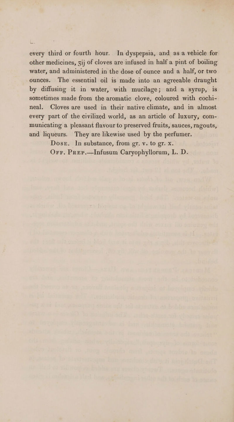 yee every third or fourth hour. In dyspepsia, and as a vehicle for other medicines, 3ij of cloves are infused in half a pint of boiling water, and administered in the dose of ounce and a half, or two ounces. The essential oil is made into an agreeable draught by diffusing it in water, with mucilage; and a syrup, is sometimes made from the aromatic clove, coloured with cochi- neal. Cloves are used in their native climate, and in almost every part of the civilized world, as an article of luxury, com- municating a pleasant flavour to preserved fruits, sauces, ragouts, and liqueurs. They are likewise used by the perfumer. Doser. In substance, from gr. v. to gr. x. Orr. Prep.—Infusum Caryophyllorum, L. D.