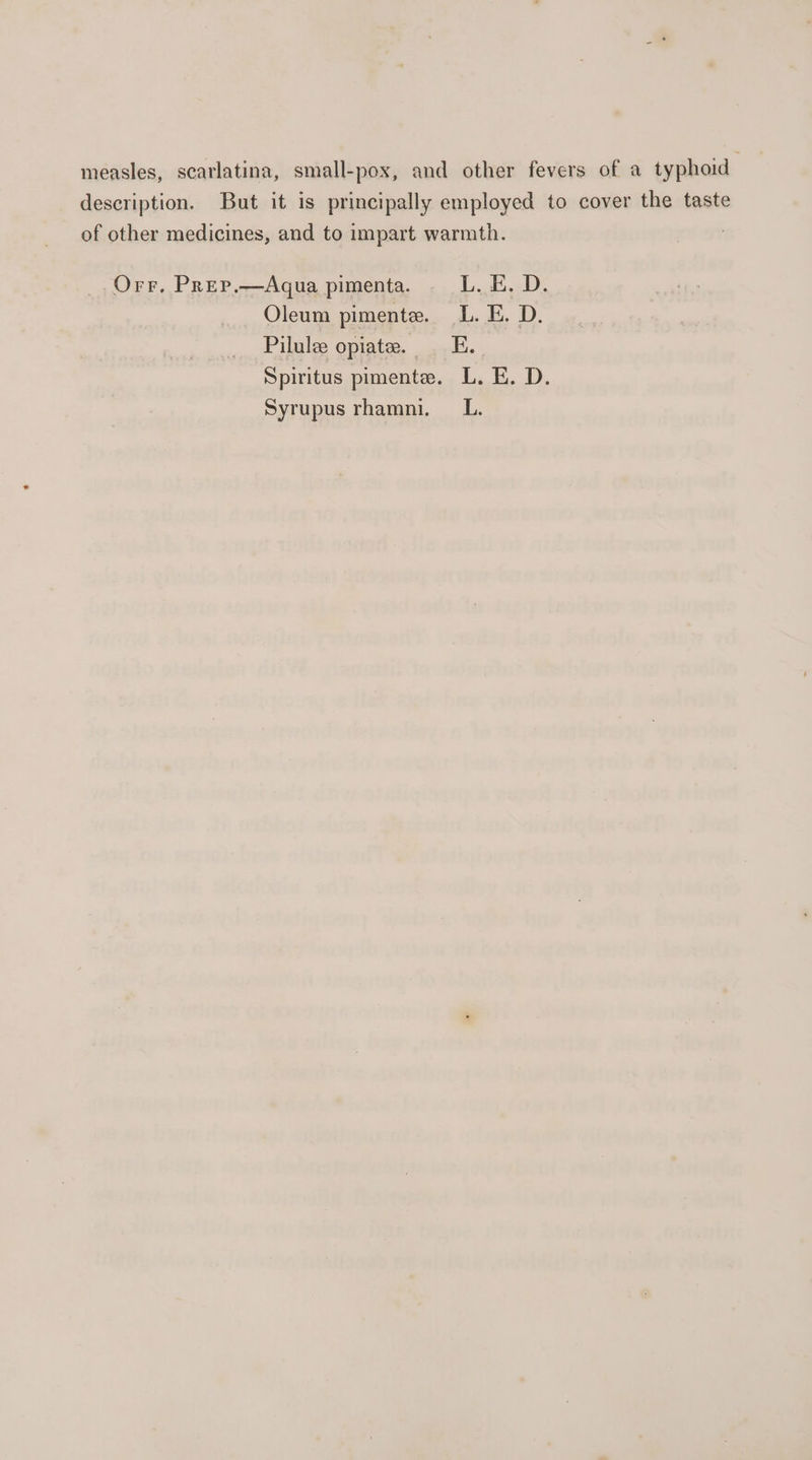 measles, scarlatina, small-pox, and other fevers of a typhoid description. But it is principally employed to cover the taste of other medicines, and to impart warmth. Orr. Prep.—Aqua pimenta. ._—-L. E. D. Oleum pimente. L. E. D. Pilule opiate. — E. Spiritus pimente. L. E. D. Syrupus rhamni. _L.