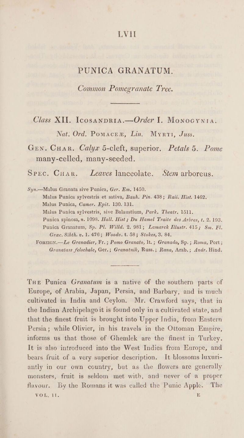 LVIl PUNICA GRANATUM. Common Pomegranate Tree. Class XII. Icosanpria.—Order I. Monocynta. Nat. Ord. Pomace®, Lin. Myrti, Juss. Gen. Cuar. Calyr 5-cleft, superior. Petals 5. Pome many-celled, many-seeded. Spec. Cuar. Leaves lanceolate. Stem arboreus. Syn.—Malus Granata sive Punica, Ger. Em, 1450. Malus Punica sylvestris et sativa, Bawh. Pin. 438; Raii. Hist. 1462. Malus Punica, Camer. Epit. 130. 131. Malus Punica sylvestris, sive Balaustium, Park. Theatr. 1511. Punica spinosa, n. 1098. Hall. Hist ; Du Hamel Traite des Arbres, t. 2. 193. Punica Granatum, Sp. Pl. Willd. 2. 981; Lamarck Illustr. 415; Sm. Fl. Grec. Sibth. v. 1. 476; Woodv.t. 58; Stokes, 3. 84. ForEeIGN.—Le Grenadier, Fr.; Pomo Granato, It. ; Granado, Sp. ; Roma, Port; Granatass felschale, Ger.; Granatnik, Russ.; Rana, Arab.; Andr. Hind. THe Punica Granatum is a native of the southern parts of Europe, of Arabia, Japan, Persia, and Barbary, and is much cultivated in India and Ceylon. Mr. Crawford says, that in the Indian Archipelago it is found only in a cultivated state, and that the finest fruit is brought into Upper India, from Eastern Persia; while Olivier, in his travels in the Ottoman Empire, informs us that those of Ghemlek are the finest in Turkey. It is also introduced into the West Indies from Europe, and bears fruit of a very superior description. It blossoms luxuri- antly in our own country, but as the flowers are generally monsters, fruit is seldom met with, and never of a proper flavour. By the Romans it was called the Punic Apple. The