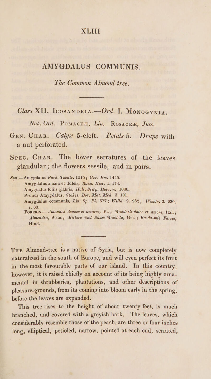 XLII AMYGDALUS COMMUNIS. The Common Almond-tree. Class XIV. Icosanprra.—Ord. I. Monoeyyta. Nat. Ord. Pomaces, Lin. Rosacem, Juss. Gen. Cuar. Calyr 5-cleft. Petals 5. Drupe with a nut perforated. Spec. Cuar. The lower serratures of the leaves glandular ; the flowers sessile, and in pairs. Syn.—Amygdalus Park. Theatr. 1515; Ger. Em. 1445. Amygdalus amara et dulcis, Bauh. Hist. 1. 174. Amygdalus foliis glabris, Hall, Stirp, Helv. n. 1080. Prunus Amygdalus, Stokes, Bot. Mat. Med. 3. 101. Amygdalus communis, Lin. Sp. Pl. 677; Willd. 2. 982; Woodv. 2. 230. .,.83. ForEIGN.—Amandes douces et amares, Fr.; Mandorli dolce et amore, Ital. ; Almendra, Span.; Bittere und Susse Mandeln, Ger.; Ba-da-mie Farsie, Hind. Tue Almond-tree is a native of Syria, but is now completely naturalized in the south of Enrope, and will even perfect its fruit in the most favourable parts of our island. In this country, however, it is raised chiefly on account of its being highly orna- mental in shrubberies, plantations, and other descriptions of pleasure-grounds, from its coming into bloom early in the spring, before the leaves are expanded. This tree rises to the height of about twenty feet, is much branched, and covered with a greyish bark. The leaves, which considerably resemble those of the peach, are three or four inches long, elliptical, petioled, narrow, pointed at each end, serrated,