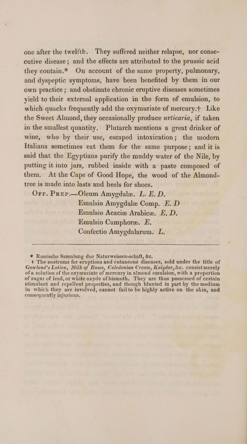 one after the twelfth. They suffered neither relapse, nor conse- cutive disease; and the effects are attributed to the prussic acid they contain.* On account of the same property, pulmonary, and dyspeptic symptoms, have been benefited by them in our own practice ; and obstinate chronic eruptive diseases sometimes yield to their external application in the form of emulsion, to which quacks frequently add the oxymuriate of mercury. Like the Sweet Almond, they occasionally produce urticaria, if taken in the smallest quantity. Plutarch mentions a great drinker of wine, who by their use, escaped intoxication; the modern Italians sometimes eat them for the same purpose; and it is said that the Egyptians purify the muddy water of the Nile, by putting it into jars, rubbed inside with a paste composed of them. At the Cape of Good Hope, the wood of the Almond- tree is made into lasts and heels for shoes. Orr. Prer.—Oleum Amygdala. L. E.D. Emulsio Amygdale Comp. EF. D Emulsio Acacie Arabice. E. D. Emulsio Camphore. £. Confectio Amygdalarum. L. ee * Russische Samnlung dur Naturweissen-schaft, &amp;c. + The nostrums for eruptions and cutaneous diseases, sold under the title of Gowlana’s Lotion, Milk of Roses, Caledonian Cream, Kalydor, &amp;c. consist merely ofa solution of the oxymuriate of mercury in almond emulsion, with a proportion of sugar of lead, or white oxyde of bismuth. They are thus possessed of certain stimulant and repellent properties, and though blunted in part by the medium in which they are involved, cannot failto be highly active on the skin, and consequently injurious.