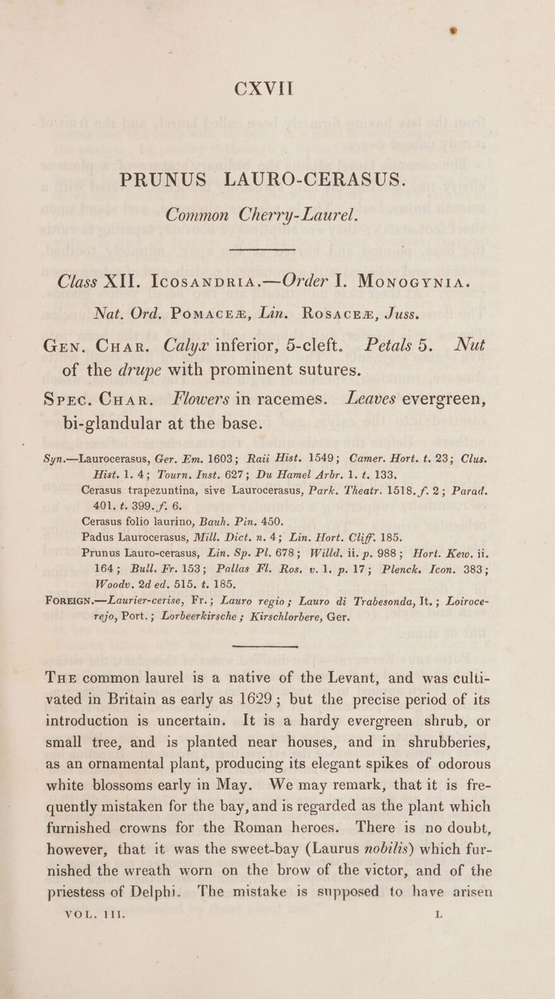 CXVII PRUNUS LAURO-CERASUS. Common Cherry-Laurel. Class XII. Icosanpria.—Order I. MonoGyYnia. Nat. Ord. Pomacem, Lin. Rosace@, Juss. Gren. Cuar. Calyx inferior, 5-cleft. Petals 5. Nut of the drupe with prominent sutures. Spec. Cuar. lowers in racemes. Leaves evergreen, bi-glandular at the base. Syn.—Laurocerasus, Ger. Em. 1603; Raii Hist. 1549; Camer. Hort. t. 23; Clus. Hist. 1.4; Tourn. Inst. 627; Du Hamel Arbr. 1. t. 133. Cerasus trapezuntina, sive Laurocerasus, Park. Theatr. 1518. f.2; Parad. 401, t. 399. f. 6. Cerasus folio laurino, Bauh. Pin. 450. Padus Laurocerasus, Mill. Dict. n.4; Lin. Hort. Cliff. 185. Prunus Lauro-cerasus, Lin. Sp. Pl. 678; Willd. ii. p. 988; Hort. Kew. ii. 164; Bull. Fr. 153; Pallas Fl. Ros. v.1. p.17; Plenck. Icon. 383; Woodv. 2d ed. 515. t. 185, ForeiGN.—Laurier-cerise, Fr.; Lauro regio; Lauro di Trabesonda, It. ; Loiroce- rejo, Port.; Lorbeerkirsche ; Kirschlorbere, Ger. THe common laurel is a native of the Levant, and was culti- vated in Britain as early as 1629; but the precise period of its introduction is uncertain. It is a hardy evergreen shrub, or small tree, and is planted near houses, and in shrubberies, as an ornamental plant, producing its elegant spikes of odorous white blossoms early in May. We may remark, that it is fre- quently mistaken for the bay, and is regarded as the plant which furnished crowns for the Roman heroes. There is no doubt, however, that it was the sweet-bay (Laurus nobzlis) which fur- nished the wreath worn on the brow of the victor, and of the priestess of Delphi. The mistake is supposed to have arisen