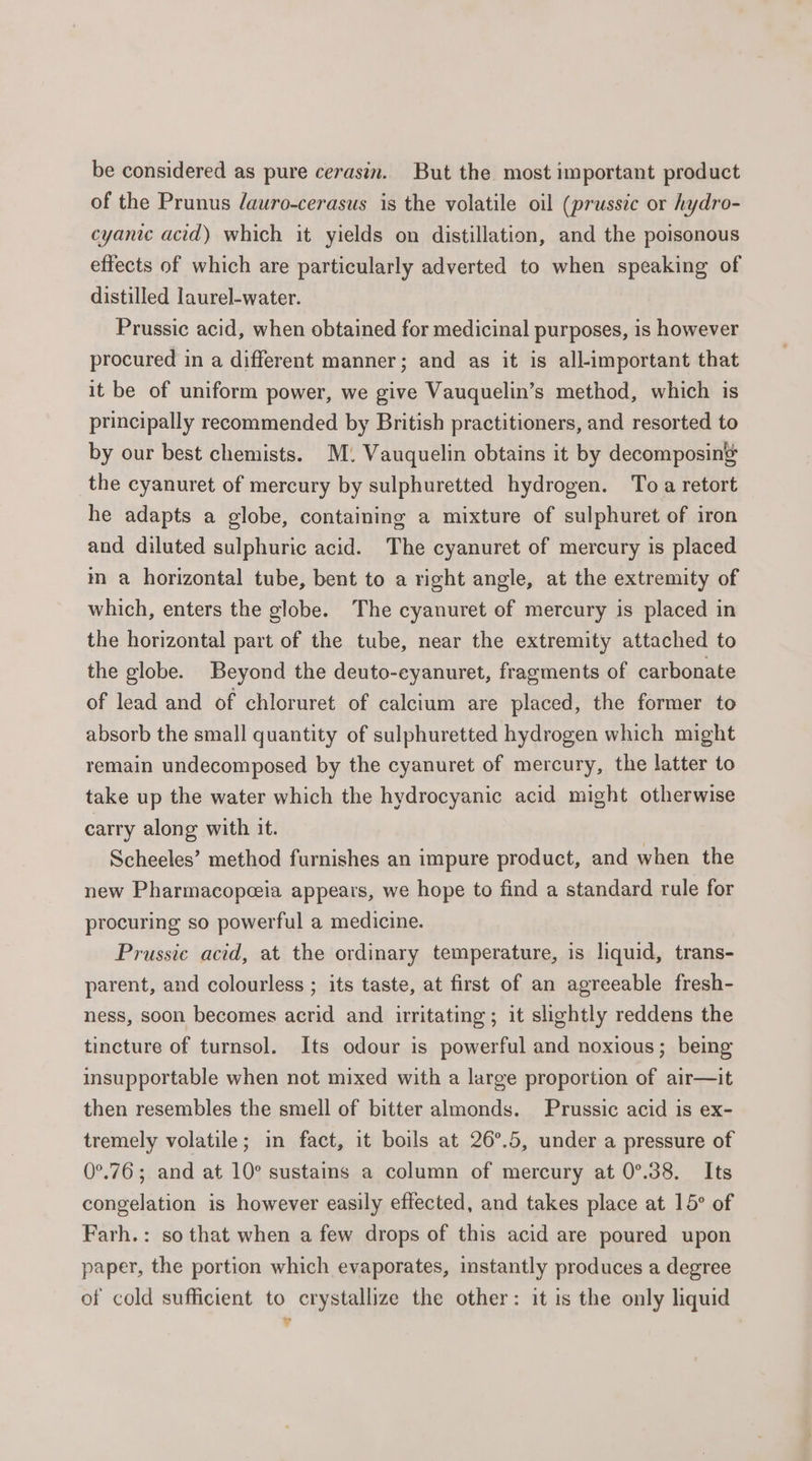 be considered as pure cerasin. But the most important product of the Prunus /auro-cerasus is the volatile oil (prussic or hydro- cyanic acid) which it yields on distillation, and the poisonous effects of which are particularly adverted to when speaking of distilled laurel-water. Prussic acid, when obtained for medicinal purposes, is however procured in a different manner; and as it is all-important that it be of uniform power, we give Vauquelin’s method, which is principally recommended by British practitioners, and resorted to by our best chemists. M. Vauquelin obtains it by decomposin’ the cyanuret of mercury by sulphuretted hydrogen. Toa retort he adapts a globe, containing a mixture of sulphuret of iron and diluted sulphuric acid. The cyanuret of mercury is placed m a horizontal tube, bent to a right angle, at the extremity of which, enters the globe. The cyanuret of mercury is placed in the horizontal part of the tube, near the extremity attached to the globe. Beyond the deuto-cyanuret, fragments of carbonate of lead and of chloruret of calcium are placed, the former to absorb the small quantity of sulphuretted hydrogen which might remain undecomposed by the cyanuret of mercury, the latter to take up the water which the hydrocyanic acid might otherwise carry along with it. Scheeles’ method furnishes an impure product, and when the new Pharmacopeeia appears, we hope to find a standard rule for procuring so powerful a medicine. Prussie acid, at the ordinary temperature, is liquid, trans- parent, and colourless ; its taste, at first of an agreeable fresh- ness, soon becomes acrid and irritating; it slightly reddens the tincture of turnsol. Its odour is powerful and noxious; being insupportable when not mixed with a large proportion of air—it then resembles the smell of bitter almonds. Prussic acid is ex- tremely volatile; in fact, it boils at 26°.5, under a pressure of 0°.76; and at 10° sustains a column of mercury at 0°.38. Its congelation is however easily effected, and takes place at 15° of Farh.: so that when a few drops of this acid are poured upon paper, the portion which evaporates, instantly produces a degree of cold sufficient to crystallize the other: it is the only liquid ?