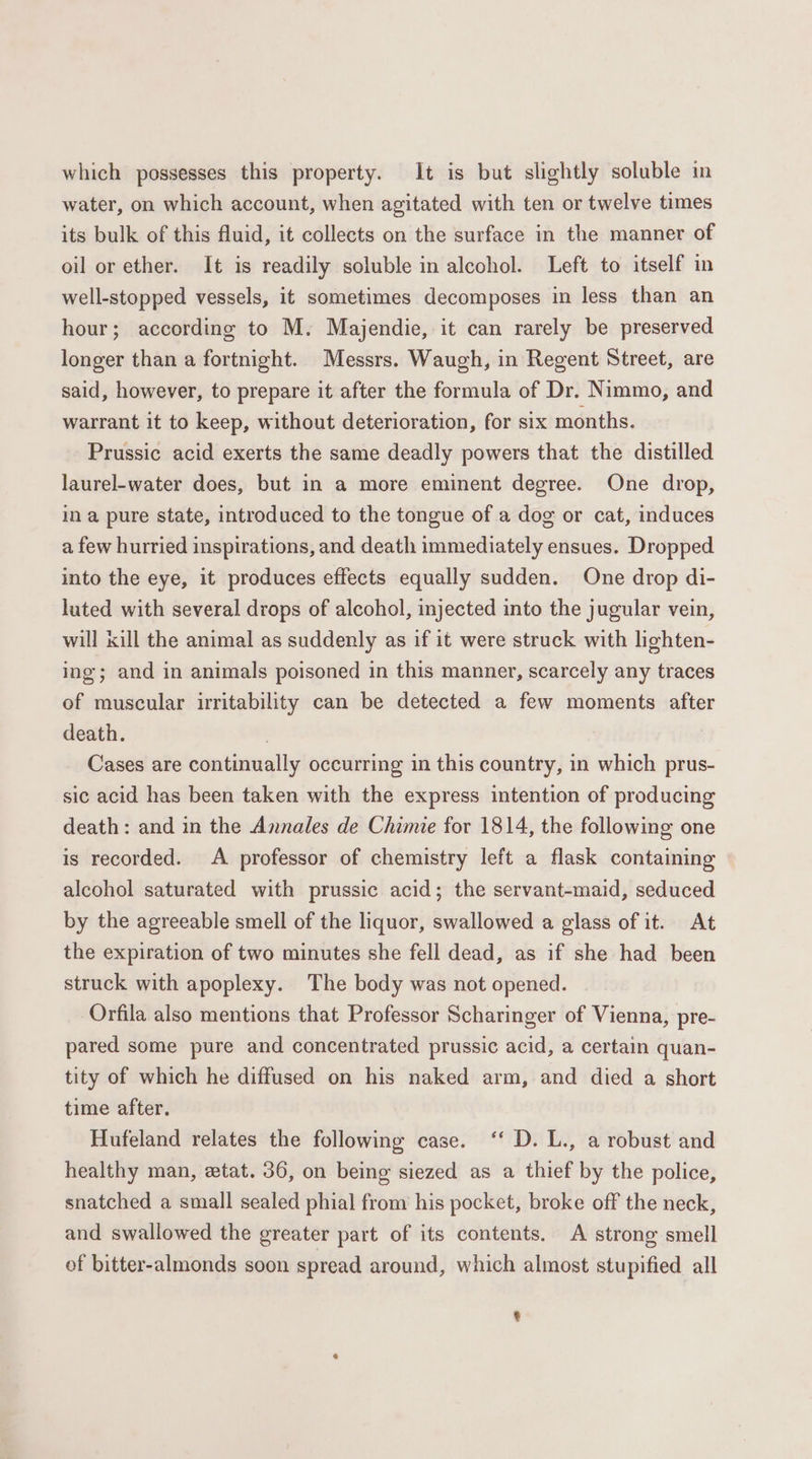 which possesses this property. It is but slightly soluble in water, on which account, when agitated with ten or twelve times its bulk of this fluid, it collects on the surface in the manner of oil or ether. It is readily soluble in alcohol. Left to itself in well-stopped vessels, it sometimes decomposes in less than an hour; according to M. Majendie, it can rarely be preserved longer than a fortnight. Messrs. Waugh, in Regent Street, are said, however, to prepare it after the formula of Dr. Nimmo, and warrant it to keep, without deterioration, for six months. Prussic acid exerts the same deadly powers that the distilled laurel-water does, but in a more eminent degree. One drop, ina pure state, introduced to the tongue of a dog or cat, induces a few hurried inspirations, and death immediately ensues. Dropped into the eye, it produces effects equally sudden. One drop di- luted with several drops of alcohol, injected into the jugular vein, will kill the animal as suddenly as if it were struck with lighten- ing; and in animals poisoned in this manner, scarcely any traces of muscular irritability can be detected a few moments after death. | Cases are continually occurring in this country, in which prus- sic acid has been taken with the express intention of producing death: and in the Annales de Chimie for 1814, the following one is recorded. A professor of chemistry left a flask containing alcohol saturated with prussic acid; the servant-maid, seduced by the agreeable smell of the liquor, swallowed a glass of it. At the expiration of two minutes she fell dead, as if she had been struck with apoplexy. The body was not opened. Orfila also mentions that Professor Scharinger of Vienna, pre- pared some pure and concentrated prussic acid, a certain quan- tity of which he diffused on his naked arm, and died a short time after. Hufeland relates the following case. ‘‘ D. L., a robust and healthy man, etat. 36, on being siezed as a thief by the police, snatched a small sealed phial from his pocket, broke off the neck, and swallowed the greater part of its contents. A strong smell of bitter-almonds soon spread around, which almost stupified all e