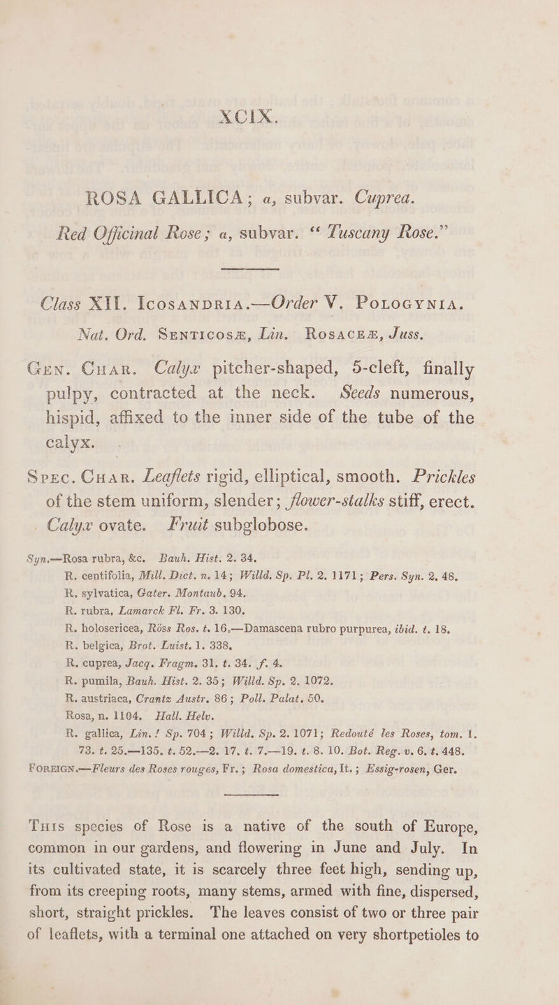 XCIX, ROSA GALLICA; a, subvar. Cuprea. Red Officinal Rose; a, subvar. ‘* Tuscany Rose.” Class X11. Icosanpria.—Order i PoLOGYNIA. Nat. Ord. Senticosa#, Lin. Rosacea, Juss, Gen. Cuar. Calyx pitcher-shaped, 5-cleft, finally pulpy, contracted at the neck. Seeds numerous, hispid, affixed to the inner side of the tube of the calyx. Spec. Cuar. Leaflets rigid, elliptical, smooth. Prickles of the stem uniform, slender; flower-stalks stiff, erect. Calyx ovate. Fruit subglobose. Syn.—Rosa rubra, &amp;c. Bauh. Hist. 2. 34, R. centifolia, Mill. Dict. n.14; Willd. Sp. Pl. 2.1171; Pers. Syn. 2. 48. R, sylvatica, Gater. Montaub. 94. R. rubra, Lamarck Fi. Fr. 3. 130, R. holosericea, Ross Ros. t. 16.—Damascena rubro purpurea, zbid. ¢. 18. R. belgica, Brot. Luist. 1. 338, R, cuprea, Jacq. Fragm., 31, t. 34. fi 4. R. pumila, Bauh. Hist. 2.35; Willd. Sp. 2, 1072, R. austriaca, Crantz Austr. 86; Poll. Palat, 50. Rosa, n. 1104, Hall. Helv. R. gallica, Lin. ! Sp. 704; Willd. Sp. 2.1071; Redouté les Roses, tom. 1. 73. t. 25.135, ¢. 52.—2. 17, t. 7.—19. t. 8. 10. Bot. Reg. v. 6, t, 448. FOREIGN.—Fleurs des Roses rouges, Fr.; Rosa domestica, It.; Essig-rosen, Ger. Tuis species of Rose is a native of the south of Europe, common in our gardens, and flowering in June and July. In its cultivated state, it is scarcely three feet high, sending up, from its creeping roots, many stems, armed with fine, dispersed, short, straight prickles. The leaves consist of two or three pair of leaflets, with a terminal one attached on very shortpetioles to