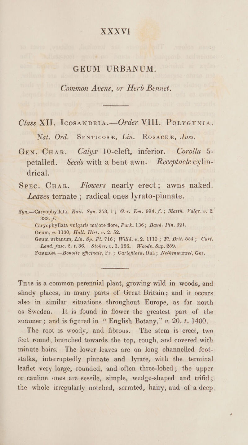 GEUM URBANUM. Common Avens, or Herb Bennet, Class XII. Icosanpria.—Order VIII, Potyeyntia. Nat. Ord. Senticosm, Lin. Rosacea, Juss. Gen. Cuar. Calyx 10-cleft, inferior. Corolla 5- petalled. Seeds with a bent awn. Receptacle cylin- drical. Spec. Cuar. Mowers nearly erect; awns naked. Leaves ternate ; radical ones lyrato-pinnate. Syn.—Caryophyllata, Rati. Syn. 253, 1; Ger. Em. 994. f.; Matth. Valgr. v. 2. | 333. f. Caryophyllata vulgaris majore flore, Park. 136; Bauh. Pin, 321. Geum, n. 1130, Hall. Hist. v. 2. 52. Geum urbanum, Lin. Sp. Pl. 716; Willd. v.2. 1113; Fl. Brit.554 5; Curt. Lond. fasc. 2. t.36. Stokes, v. 3.156, Woodv. Sup. 259. FoREIGN.—Bonoite officinale, Fr. ; Cariofilata, Ital.; Nelkenwurzel, Ger. Tuis is a common perennial plant, growing wild in woods, and shady places, in many parts of Great Britain; and it occurs also in similar situations throughout Europe, as far north as Sweden. It is found in flower the greatest part of the summer ; and is figured in “ English Botany,” v. 20. ¢. 1400. The root is woody, and fibrous. The stem is erect, two feet round, branched towards the top, rough, and covered with minute hairs. The lower leaves are on long channelled foot- stalks, interruptedly pinnate and lyrate, with the terminal. leaflet very large, rounded, and often three-lobed; the upper or cauline ones are sessile, simple, wedge-shaped and trifid ; the whole irregularly notched, serrated, hairy, and of a deep,