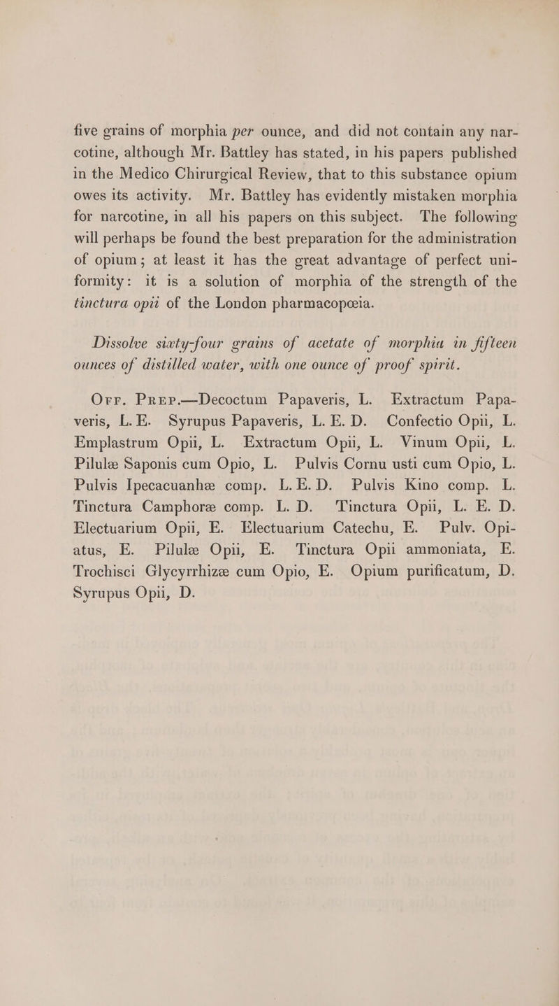 five grains of morphia per ounce, and did not contain any nar- cotine, although Mr. Battley has stated, in his papers published in the Medico Chirurgical Review, that to this substance opium owes its activity. Mr. Battley has evidently mistaken morphia for narcotine, in all his papers on this subject. The following will perhaps be found the best preparation for the administration of opium; at least it has the great advantage of perfect uni- formity: it is a solution of morphia of the strength of the tinctura opit of the London pharmacopeeia. Dissolve siwty-four grains of acetate of morphia in fifteen ounces of distilled water, with one ounce of proof spirit. Orr. Prep.—Decoctum Papaveris, L. Extractum Papa- veris, L.E. Syrupus Papaveris, L.E.D. Confectio Opn, L. Emplastrum Opi, L. Extractum Opu, L. Vinum Opii, L. Pilule Saponis cum Opio, L. Pulvis Cornu usti cum Opio, L. Pulvis Ipecacuanhe comp. L.E.D. Pulvis Kino comp. L. Tinctura Camphore comp. L. D. Tinctura Opi, L. E. D. Electuarium Opu, E. Electuarium Catechu, E. Pulv. Opi- atus, E. Pilule Opi, E. Tinctura Opii ammoniata, E. Trochisci Glycyrrhize cum Opio, E. Opium purificatum, D. Syrupus Opu, D.