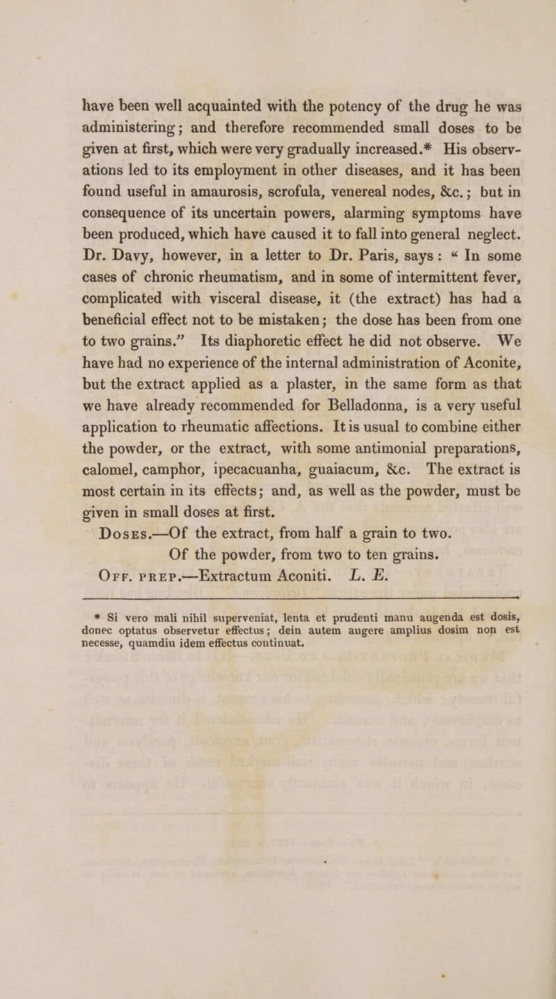 have been well acquainted with the potency of the drug he was administering ; and therefore recommended small doses to be given at first, which were very gradually increased.* His observ- ations led to its employment in other diseases, and it has been found useful in amaurosis, scrofula, venereal nodes, &amp;c.; but in consequence of its uncertain powers, alarming symptoms have been produced, which have caused it to fall into general neglect. Dr. Davy, however, in a letter to Dr. Paris, says: « In some cases of chronic rheumatism, and in some of intermittent fever, complicated with visceral disease, it (the extract) has had a beneficial effect not to be mistaken; the dose has been from one to two grains.” Its diaphoretic effect he did not observe. We have had no experience of the internal administration of Aconite, but the extract applied as a plaster, in the same form as that we have already recommended for Belladonna, is a very useful application to rheumatic affections. Itis usual to combine either the powder, or the extract, with some antimonial preparations, calomel, camphor, ipecacuanha, guaiacum, &amp;c. The extract is most certain in its effects; and, as well as the powder, must be given in small doses at first. Dosrs.—Of the extract, from half a grain to two. Of the powder, from two to ten grains. Orr. pREP.—Extractum Aconiti. L. E. * Si vero mali nihil superveniat, lenta et prudenti manu augenda est dosis, donec optatus observetur effectus; dein autem augere amplius dosim non est necesse, quamdiu idem effectus continuat.