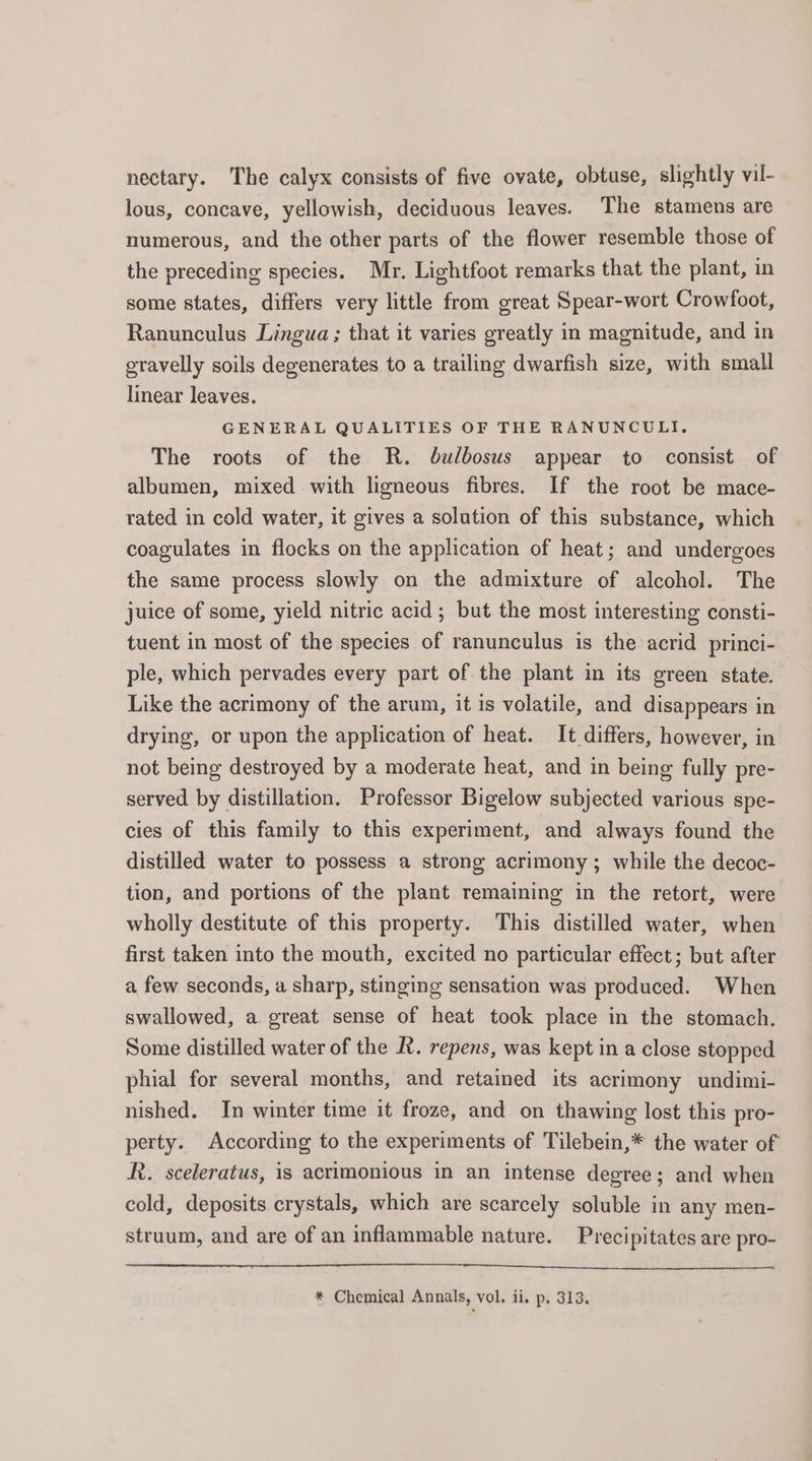 nectary. The calyx consists of five ovate, obtuse, slightly vil- lous, concave, yellowish, deciduous leaves. The stamens are numerous, and the other parts of the flower resemble those of the preceding species. Mr. Lightfoot remarks that the plant, in some states, differs very little from great Spear-wort Crowfoot, Ranunculus Lingua ; that it varies greatly in magnitude, and in gravelly soils degenerates to a trailing dwarfish size, with small linear leaves. GENERAL QUALITIES OF THE RANUNCULI. The roots of the R. dulbosus appear to consist of albumen, mixed with ligneous fibres. If the root be mace- rated in cold water, it gives a solution of this substance, which coagulates in flocks on the application of heat; and undergoes the same process slowly on the admixture of alcohol. The juice of some, yield nitric acid; but the most interesting consti- tuent in most of the species of ranunculus is the acrid princi- ple, which pervades every part of the plant in its green state. Like the acrimony of the arum, it is volatile, and disappears in drying, or upon the application of heat. It differs, however, in not being destroyed by a moderate heat, and in being fully pre- served by distillation. Professor Bigelow subjected various spe- cies of this family to this experiment, and always found the distilled water to possess a strong acrimony; while the decoc- tion, and portions of the plant remaining in the retort, were wholly destitute of this property. This distilled water, when first taken into the mouth, excited no particular effect; but after a few seconds, a sharp, stinging sensation was produced. When swallowed, a great sense of heat took place in the stomach. Some distilled water of the R. repens, was kept in a close stopped phial for several months, and retained its acrimony undimi- nished. In winter time it froze, and on thawing lost this pro- perty. According to the experiments of Tilebein,* the water of R. sceleratus, is acrimonious in an intense degree ; and when cold, deposits crystals, which are scarcely soluble in any men- struum, and are of an inflammable nature. Precipitates are pro-