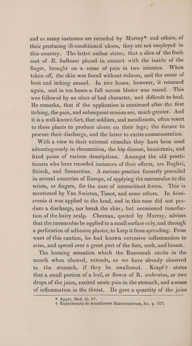 and as many instances are recorded by Murray* and others, of their producing ill-conditioned ulcers, they are not employed in this country. The latter author states, that a slice of the fresh root of R. bulbosus placed in contact with the inside of the finger, brought on a sense of pain in two minutes. When taken off, the skin was found without redness, and the sense of heat and itching ceased. In two hours, however, it returned again, and in ten hours a full serous blister was raised. This was followed by an ulcer of bad character, and difficult to heal. He remarks, that if the application is continued after the first itching, the pain, and subsequent erosion are, much greater. And it is a well-known fact, that soldiers, and mendicants, often resort to these plants to produce ulcers on their legs; the former to procure their discharge, and the latter to excite commisseration. With a view to their external stimulus they have been used advantageously in rheumatism, the hip disease, hemicrania, and fixed pains of various descriptions. Amongst the old practi- tioners who have recorded instances of their effects, are Baglivi, Storck, and Sennertius. A curious practice formerly prevailed in several countries of Europe, of applying the ranunculus to the wrists, or fingers, for the cure of intermittent fevers. This is mentioned by Van Swieten, Tissot, and some others. In hemi- crania it was applied to the head, and in this case did not pro- duce a discharge, nor break the skin; but occasioned tumefac- tion of the hairy scalp. Chesnau, quoted by Murray, advises that the ranunculus be applied to a small surface only, and through a perforation of adhesive plaster, to keep it from spreading. From want of this caution, he had known extensive inflammation to arise, and spread over a great part of the face, neck, and breast. The burning sensation which the Ranunculi excite in the mouth when chewed, extends, as we have already observed to the stomach, if they be swallowed. Krapf+ states that a small portion of a leaf, or flower of R. sceleratus, or two drops of the juice, excited acute pain in the stomach, and a sense of inflammation in the throat. He gave a quantity of the juice * Appar. Med. iii. 87. + Experimenta de nonullorum Ranunculorum, &amp;c. p. 107.