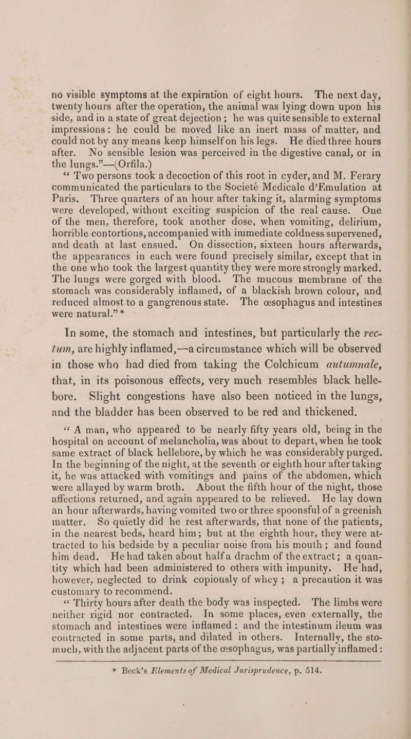 no visible symptoms at the expiration of eight hours. The next day, twenty hours after the operation, the animal was lying down upon his side, and in a state of great dejection; he was quite sensible to external impressions: he could be moved like an inert mass of matter, and could not by any means keep himselfon his legs. He died three hours after. No sensible lesion was perceived in the digestive canal, or in the lungs.”—(Orfila.) ‘¢ Two persons took a decoction of this root in cyder, and M. Ferary communicated the particulars to the Societé Medicale d’Emulation at Paris, Three quarters of an hour after taking it, alarming symptoms were developed, without exciting suspicion of the real cause. One of the men, therefore, took another dose, when vomiting, delirium, horrible contortions, accompanied with immediate coldness supervened, and death at last ensued. On dissection, sixteen hours afterwards, the appearances in each were found precisely similar, except that in the one who took the largest quantity they were more strongly marked. The lungs were gorged with blood. The mucous membrane of the stomach was considerably inflamed, of a blackish brown colour, and reduced almost to a gangrenous state. The cesophagus and intestines were natural.” * In some, the stomach and intestines, but particularly the rec- tum, are highly inflamed ,—a circumstance which will be observed in those who had died from taking the Colchicum autumnale, that, in its poisonous effects, very much resembles black helle- bore. Slight congestions have also been noticed in the lungs, and the bladder has been observed to be red and thickened. «« A man, who appeared to be nearly fifty years old, being in the hospital on account of melancholia, was about to depart, when he took same extract of black hellebore, by which he was considerably purged. In the beginning of the night, at the seventh or eighth hour after taking it, he was attacked with vomitings and pains of the abdomen, which were allayed by warm broth. About the fifth hour of the night, those affections returned, and again appeared to be relieved. He lay down an hour afterwards, having vomited two or three spoonsful of a greenish matter. So quietly did he rest afterwards, that none of the patients, in the nearest beds, heard him; but at the eighth hour, they were at- tracted to his bedside by a peculiar noise from his mouth; and found him dead. Hehad taken about halfa drachm of the extract; a quan- tity which had been administered to others with impunity. He had, however, neglected to drink copiously of whey; a precaution it was customary to recommend. | « Thirty hours after death the body was inspected. The limbs were neither rigid nor contracted. In some places, even externally, the stomach and intestines were inflamed: and the intestinum ileum was contracted in some parts, and dilated in others. Internally, the sto- much, with the adjacent parts of the cesophagus, was partially inflamed : * Beck’s Elements of Medical Jurisprudence, p. 514.