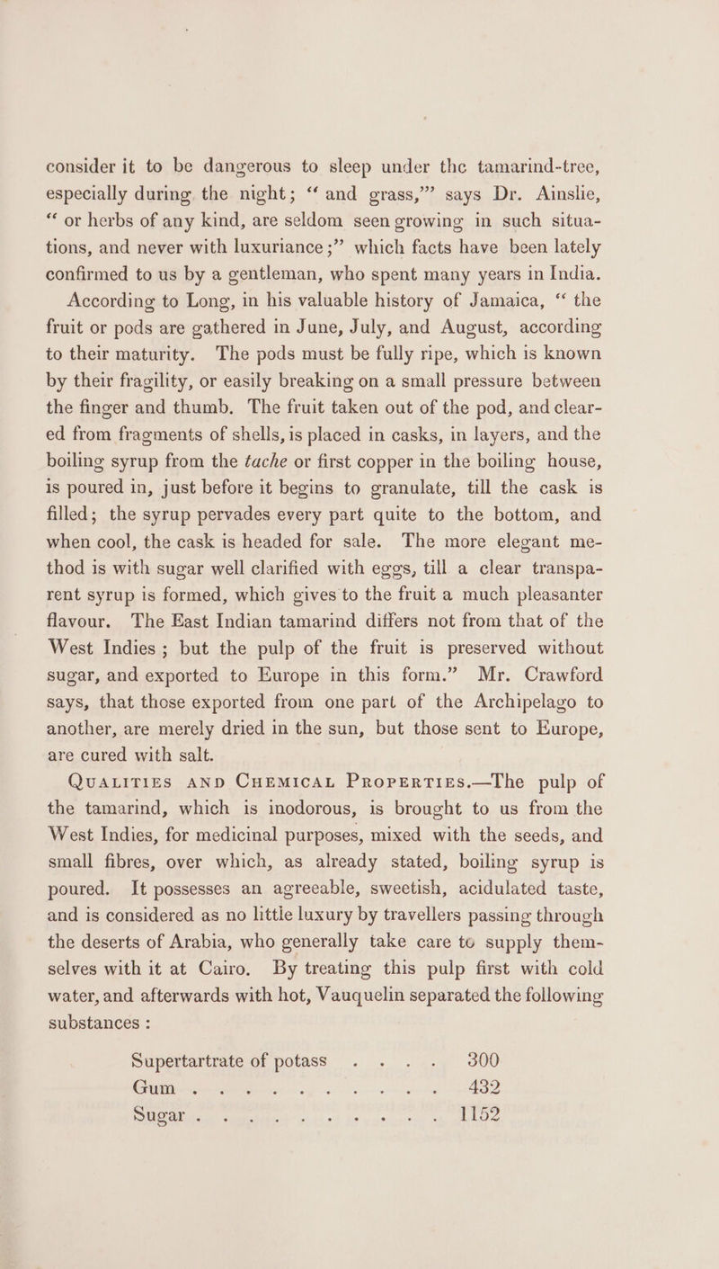 consider it to be dangerous to sleep under the tamarind-tree, especially during. the night; ‘‘ and grass,’” says Dr. Ainslie, “ or herbs of any kind, are seldom seen growing in such situa- ? tions, and never with luxuriance ;” which facts have been lately confirmed to us by a gentleman, who spent many years in India. According to Long, in his valuable history of Jamaica, ‘ the fruit or pods are gathered in June, July, and August, according to their maturity. The pods must be fully ripe, which is known by their fragility, or easily breaking on a small pressure between the finger and thumb. The fruit taken out of the pod, and clear- ed from fragments of shells, is placed in casks, in layers, and the boiling syrup from the ¢ache or first copper in the boiling house, is poured in, just before it begins to granulate, till the cask is filled; the syrup pervades every part quite to the bottom, and when cool, the cask is headed for sale. The more elegant me- thod is with sugar well clarified with eggs, till a clear transpa- rent syrup is formed, which gives to the fruit a much pleasanter flavour. The East Indian tamarind differs not from that of the West Indies ; but the pulp of the fruit is preserved without sugar, and exported to Europe in this form.” Mr. Crawford says, that those exported from one part of the Archipelago to another, are merely dried in the sun, but those sent to Europe, are cured with salt. QUALITIES AND CuEMIcAL Properties.—The pulp of the tamarind, which is inodorous, is brought to us from the West Indies, for medicinal purposes, mixed with the seeds, and small fibres, over which, as already stated, boiling syrup is poured. It possesses an agreeable, sweetish, acidulated taste, and is considered as no littie luxury by travellers passing through the deserts of Arabia, who generally take care to supply them- selves with it at Cairo. By treating this pulp first with cold water, and afterwards with hot, Vauquelin separated the following substances : Supertartrate of potass . . . . 300 | er a PR a CHR RRIOh A in! fev yeseteie ae mle