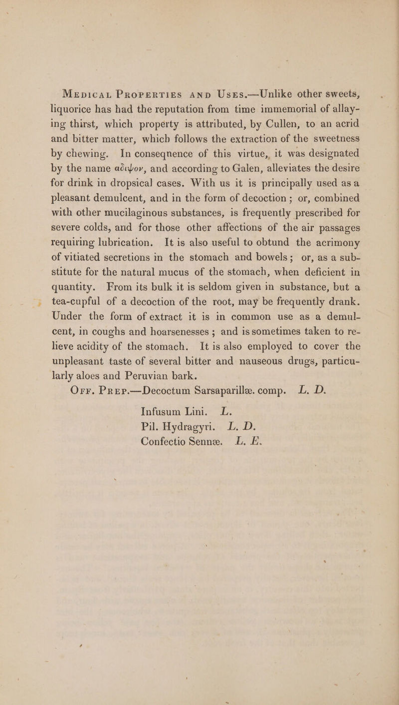 MeEpDIcAL Properties AND Usts.—Unlike other sweets, liquorice has had the reputation from time immemorial of allay- ing thirst, which property is attributed, by Cullen, to an acrid and bitter matter, which follows the extraction of the sweetness by chewing. In conseqnence of this virtue, it was designated by the name acufory, and according to Galen, alleviates the desire for drink in dropsical cases. With us it is principally used asa pleasant demulcent, and in the form of decoction ; or, combined with other mucilaginous substances, is frequently prescribed for severe colds, and for those other affections of the air passages requiring lubrication. It is also useful to obtund the acrimony of vitiated secretions in the stomach and bowels; or, as a sub- stitute for the natural mucus of the stomach, when deficient in quantity. From its bulk it is seldom given in substance, but a tea-cupful of a decoction of the root, may be frequently drank. Under the form of extract it is in common use as a demul- cent, in coughs and hoarsenesses ; and issometimes taken to re- heve acidity of the stomach. It is also employed to cover the unpleasant taste of several bitter and nauseous drugs, particu- larly aloes and Peruvian bark. Orr. Prep.—Decoctum Sarsaparille. comp. L. D. Infusum Lini. L. Pil. Hydragyri. LD. D. Confectio Senne. b. L.