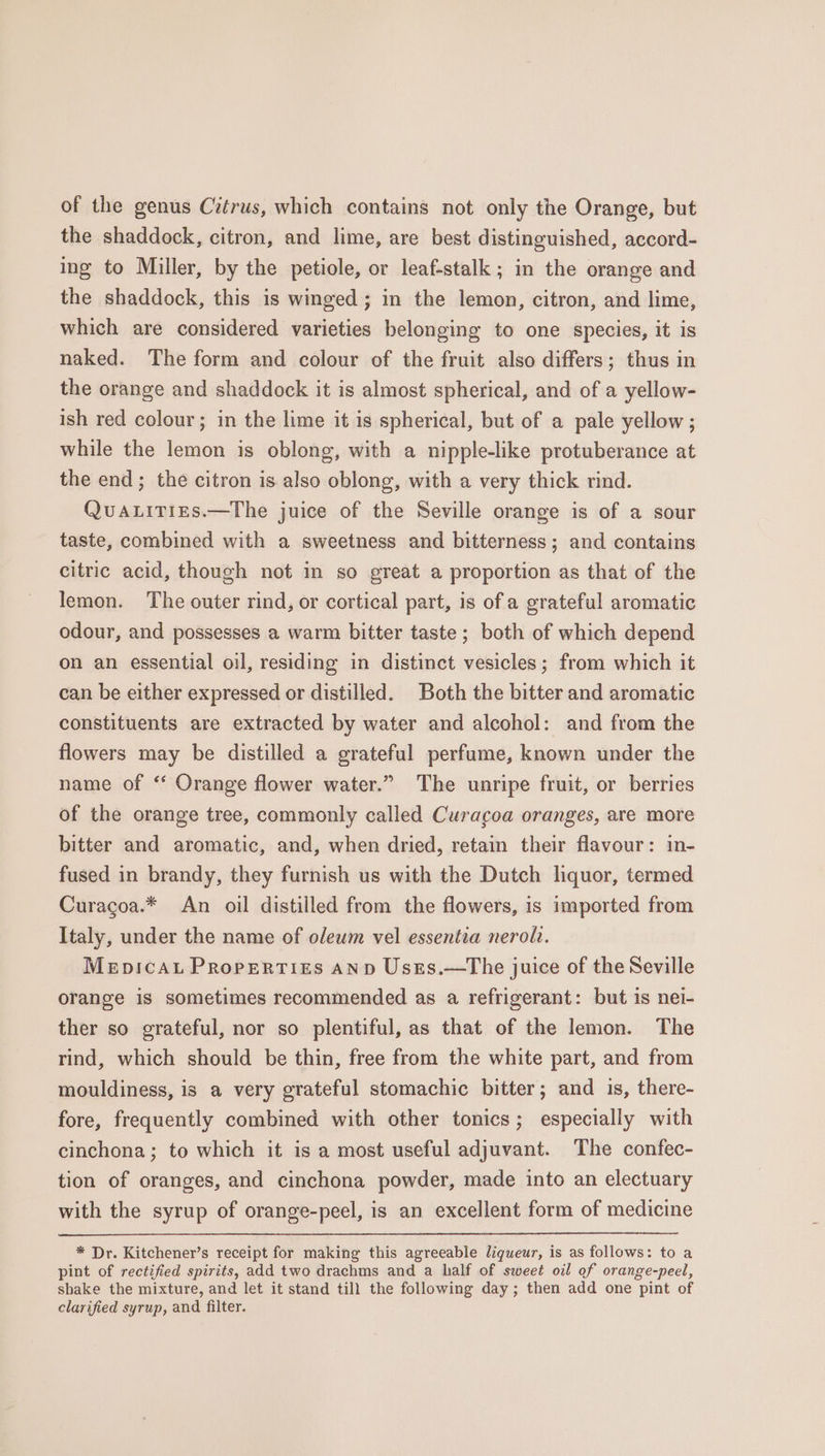 of the genus Citrus, which contains not only the Orange, but the shaddock, citron, and lime, are best distinguished, accord- ing to Miller, by the petiole, or leaf-stalk ; in the orange and the shaddock, this is winged ; in the lemon, citron, and lime, which are considered varieties belonging to one species, it is naked. The form and colour of the fruit also differs; thus in the orange and shaddock it is almost spherical, and of a yellow- ish red colour; in the lime it is spherical, but of a pale yellow; while the lemon is oblong, with a nipple-like protuberance at the end ; the citron is also oblong, with a very thick rind. QuUALITIES.—The juice of the Seville orange is of a sour taste, combined with a sweetness and bitterness; and contains citric acid, though not in so great a proportion as that of the lemon. The outer rind, or cortical part, is of a grateful aromatic odour, and possesses a warm bitter taste; both of which depend on an essential oil, residing in distinct vesicles; from which it can be either expressed or distilled. Both the bitter and aromatic constituents are extracted by water and alcohol: and from the flowers may be distilled a grateful perfume, known under the name of “ Orange flower water.” The unripe fruit, or berries of the orange tree, commonly called Curacoa oranges, are more bitter and aromatic, and, when dried, retain their flavour: in- fused in brandy, they furnish us with the Dutch liquor, termed Curacoa.* An oil distilled from the flowers, is imported from Italy, under the name of oleum vel essentia nerola. Mepicau Propertizs AnD Usses.—tThe juice of the Seville orange is sometimes recommended as a refrigerant: but is nei- ther so grateful, nor so plentiful, as that of the lemon. The rind, which should be thin, free from the white part, and from mouldiness, is a very grateful stomachic bitter; and is, there- fore, frequently combined with other tonics; especially with cinchona; to which it is a most useful adjuvant. The confec- tion of oranges, and cinchona powder, made into an electuary with the syrup of orange-peel, is an excellent form of medicine * Dr. Kitchener’s receipt for making this agreeable liqueur, is as follows: to a pint of rectified spirits, add two drachms and a half of sweet oil of orange-peel, shake the mixture, and let it stand till the following day; then add one pint of clarified syrup, and filter.