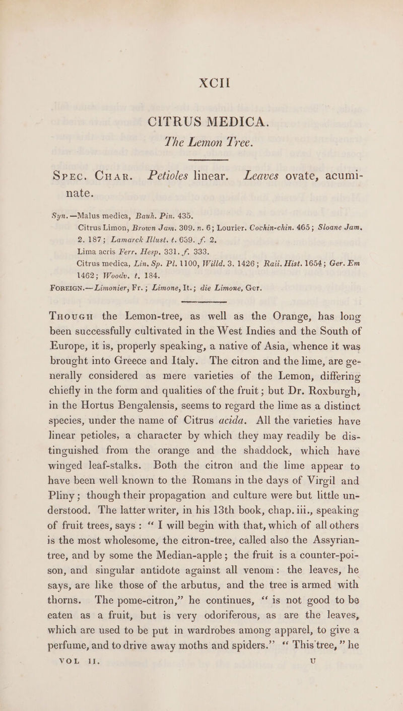 XCil CITRUS MEDICA. The Lemon Tree. Spec. Cuar. etioles linear. Leaves ovate, acumi- nate. Syn.—Malus medica, Bauh. Pin. 435. Citrus Limon, Brown Jam. 309. 7. 6; Lourier. Cochin-chin. 465; Sloane Jam, 2.187; Lamarck Zllust. t. 639. f. 2. Lima acris Ferr. Hesp. 331. f. 333, Citrus medica, Lin, Sp. Pl. 1100, Willd. 3. 1426; Rait. Hist. 1654; Ger. Em 1462; Woodv. ¢, 184. FOREIGN.— Limonier, Fr.; Limone, It.; die Limone, Ger. eee Tuovcu the Lemon-tree, as well as the Orange, has long been successfully cultivated in the West Indies and the South of Europe, it is, properly speaking, a native of Asia, whence it was brought into Greece and Italy. The citron and the lime, are ge- nerally considered as mere varieties of the Lemon, differing chiefly in the form and qualities of the fruit ; but Dr. Roxburgh, in the Hortus Bengalensis, seems to regard the lime as a distinct species, under the name of Citrus acida. All the varieties have linear petioles, a character by which they may readily be dis- tinguished from the orange and the shaddock, which have winged leaf-stalks. Both the citron and the lime appear to have been well known to the Romans in the days of Virgil and Pliny; though their propagation and culture were but little un- derstood. The latter writer, in his 13th book, chap. 1i., speaking of fruit trees, says: ‘‘ I will begin with that, which of all others is the most wholesome, the citron-tree, called also the Assyrian- tree, and by some the Median-apple; the fruit is a counter-poi- son, and singular antidote against all venom: the leaves, he says, are like those of the arbutus, and the tree is armed with thorns. The pome-citron,” he continues, “‘ is not good to be eaten as a fruit, but is very odoriferous, as are the leaves, which are used to be put in wardrobes among apparel, to give a perfume, and to drive away moths and spiders.” ‘* This'tree, ” he VOL i, U