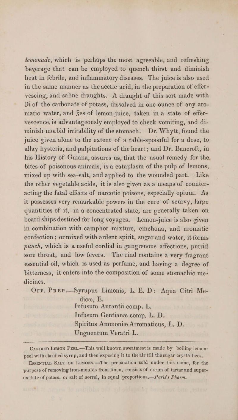 demonade, which is perhaps the most agreeable, and refreshing beverage that can be employed to quench thirst and diminish heat in febrile, and inflammatory diseases. The juice is also used in the same manner as the acetic acid, in the preparation of effer- vescing, and saline draughts. A draught of this sort made with 91 of the carbonate of potass, dissolved in one ounce of any aro- matic water, and 3ss of lemon-juice, taken in a state of effer- vescence, is advantageously employed to check vomiting, and di- minish morbid irritability of the stomach. Dr. Whytt, found the juice given alone to the extent of a table-spoonful for a dose, to allay hysteria, and palpitations of the heart ; and Dr. Bancroft, in his History of Guiana, assures us, that the usual remedy for the. bites of poisonous animals, is a cataplasm of the pulp of lemons, mixed up with sea-salt, and applied to the wounded part. Like the other vegetable acids, it is also given as a means of counter- acting the fatal effects of narcotic poisons, especially opium. As it possesses very remarkable powers in the cure of scurvy, large quantities of it, in a concentrated state, are generally taken on board ships destined for long voyages. Lemon-juice is also given in combination with camphor mixture, cinchona, and aromatic confection ; or mixed with ardent spirit, sugar and water, it forms punch, which is a useful cordial in gangrenous affections, putrid sore throat, and low fevers. The rind contains a very fragrant essential oil, which is used as perfume, and having a decree of bitterness, it enters into the composition of some stomachic me- dicines. Orr. Prep.—Syrupus Limonis, L. E. D: Aqua Citri Me- dice, E. | Infusum Aurantii comp. L. Infusum Gentiane comp. L. D. Spiritus Ammonie Arromaticus, L. D. Unguentum Veratri L. CANDIED LEMON PEEL.—This well known sweatmeat is made by boiling lemon- peel with clarified syrup, and then exposing it to the air till the sugar crystallizes, EssENTIAL SaLT OF LemMons.—The preparation sold under this name, for the purpose of removing iron-moulds from linen, consists of cream of tartar and super- oxalate of potass, or salt of sorrel, in equal proportions.—Paris’s Pharm.