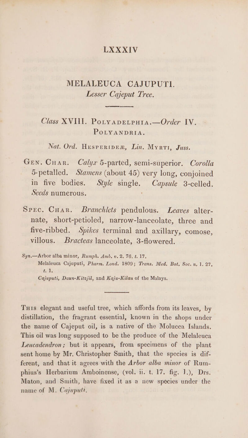 LXXXIV MELALEUCA CAJUPUTI. Lesser Cajeput Tree. TERE pee Class XVIII. Potyapeteuta.—Order IV. PoLYANDRIA. Nat. Ord. Hesrperipem, Lin. Myrti, Juss. Gen. Cuar. Calyx 5-parted, semi-superior. Corolla 5-petalled. Stamens (about 45) very long, conjoined in five bodies. Style single. Capsule 3-celled. Seeds numerous. | Spec. Cuar. SBranchilets pendulous. Leaves alter- nate, short-petioled, narrow-lanceolate, three and five-ribbed. Spikes terminal and axillary, comose, villous. Bracteas lanceolate, 3-flowered. Syn.—Arbor alba minor, Rumph. Amb. v. 2. 76, t. 17. Melaleuca Cajuputi, Pharm. Lond. 1809; Trans. Med. Bot. Soc. n, 1. 27. tia Cajuputi, Daun-Kitzjil, and Kaju-Kilau of the Malays. Turs elegant and useful tree, which affords from its leaves, by distillation, the fragrant essential, known in the shops under the name of Cajeput oil, is a native of the Molucca Islands. This oil was long supposed to be the produce of the Melaleuca Leucadendron; but it appears, from specimens of the plant sent home by Mr. Christopher Smith, that the species is dif- ferent, and that it agrees with the Arbor alba minor of Rum- phius’s Herbarium Amboinense, (vol. u. t. 17. fig. 1.), Drs. Maton, and Smith, have fixed it as a new species under the name of M. Cajupute.